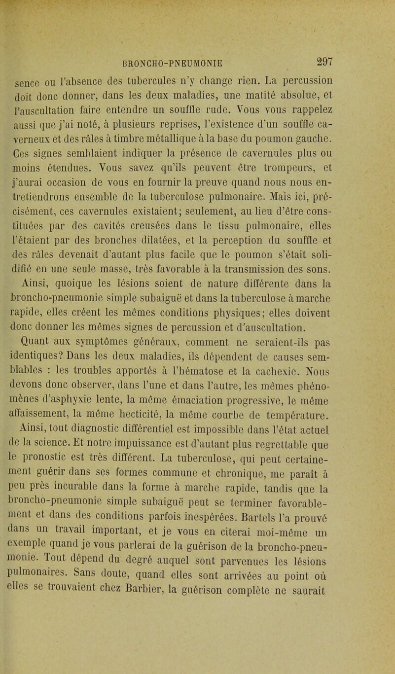 scnce ou l'absence des tubercules n'y change rien. La percussion doit donc donner, dans les deux maladies, une malité absolue, et l'auscultation faire entendre un souffle rude. Vous vous rappelez aussi que j'ai noté, à plusieurs reprises, l'existence d'un souffle ca- verneux et des râles à timbre métallique à la base du poumon gauche. Ces signes semblaient indiquer la présence de cavernules plus ou moins étendues. Vous savez qu'ils peuvent être trompeurs, et j'aurai occasion de vous en fournir la preuve quand nous nous en- tretiendrons ensemble de la tuberculose pulmonaire. Mais ici, pré- cisément, ces cavernules existaient; seulement, au lieu d'être cons- tituées par des cavités creusées dans le tissu pulmonaire, elles l'étaient par des bronches dilatées, et la perception du souffle et des râles devenait d'autant plus facile que le poumon s'était soli- difié en une seule masse, très favorable à la transmission des sons. Ainsi, quoique les lésions soient de nature différente dans la broncho-pneumonie simple subaiguë et dans la tuberculose à marche rapide, elles créent les mêmes conditions physiques; elles doivent donc donner les mêmes signes de percussion et d'auscultation. Quant aux symptômes généraux, comment ne seraient-ils pas identiques? Dans les deux maladies, ils dépendent de causes sem- blables : les troubles apportés à l'hématose et la cachexie. Nous devons donc observer, dans l'une et dans l'autre, les mêmes phéno- mènes d'asphyxie lente, la même émaciation progressive, le môme affaissement, la même hecticité, la même courbe de température. Ainsi, tout diagnostic différentiel est impossible dans l'état actuel de la science. Et notre impuissance est d'autant plus regrettable que le pronostic est très différent. La tuberculose, qui peut certaine- ment guérir dans ses formes commune et chronique, me paraît à peu près incurable dans la forme à marche rapide, tandis que la broncho-pneumonie simple subaiguë peut se terminer favorable- ment et dans des conditions parfois inespérées. Bartels l'a prouvé dans un travail important, et je vous en citerai moi-même un exemple quand je vous parlerai de la guérison de la broncho-pneu- monie. Tout dépend du degré auquel sont parvenues les lésions pulmonaires. Sans doute, quand elles sont arrivées au point où elles se trouvaient chez Barbier, la guérison complète ne saurait