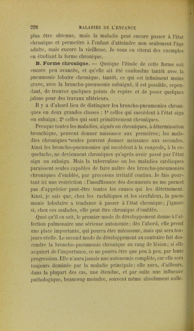 plus ôlrc obtenue, mais la maladie peut encore passer à l'état chronique et permcllrc à l'enfant d'atteindre non seulement l'âge adulte, mais encore la vieillesse. Je vous en citerai des exemples en étudiant la forme chronique. B. Forme chronique. — Quoique l'étude de cette forme soit encore peu avancée, et qu'elle ait été confondue tantôt avec la pneumonie lobaire chronique, tantôt, ce qui est infiniment moins grave, avec la broncho-pneumonie subaiguë, il est possible, cepen- dant, de trouver quelques points de repère et de poser quelques jalons pour des travaux ultérieurs. Il y a d'abord lieu de distinguer les broncho-pneumonies chroni- ques en deux grandes classes : 1° celles qui succèdent à l'état aigu ou subaigu; 2° celles qui sont primitivement chroniques. Presque toutes les maladies, aiguës ou chroniques, làdétermination bronchique, peuvent donner naissance aux premières; les mala- dies chroniques'seules peuvent donner naissance aux secondes. Ainsi les broncho-pneumonies qui succèdent à la rougeole, à la co- queluche, ne deviennent chroniques qu'après avoir passé par l'état aigu ou subaigu. Mais la tuberculose ou les maladies cardiaques paraissent seules capables de faire naître des broncho-pneumonies chroniques d'emblée, par processus irritatif continu. Je fais pour- tant ici une restriction : l'insuffisance des documents ne me permet pas d'apprécier peut-être toutes les causes qui les déterminent. Ainsi, je sais que, chez les rachitiques et les scrofuleux, la pneu- monie lobulaire a tendance à passer à l'état chronique; j'ignore si, chez ces malades, elle peut être chronique d'emblée. Quoi qu'il en soit, le premier mode de développement donne à l'af- fection pulmonaire une sérieuse autonomie; dès l'abord, elle prend une place importante, qui pourra être méconnue, mais qui sera tou- jours réelle. Le second mode de développement au contraire fait des- cendre la bronclio-pneumonie chronique au rang de lésion; si elle acquiert de l'importance, ce ne pourra être que peu à peu, par lente progression. Elle n'aura jamais une autonomie complète, car elle sera toujours dominée par la maladie principale; elle aura, d'ailleurs, dans la plupart des cas, une étendue, et par suite une iniluence pathologique, beaucoup moindre, souvent môme absolument nulle.