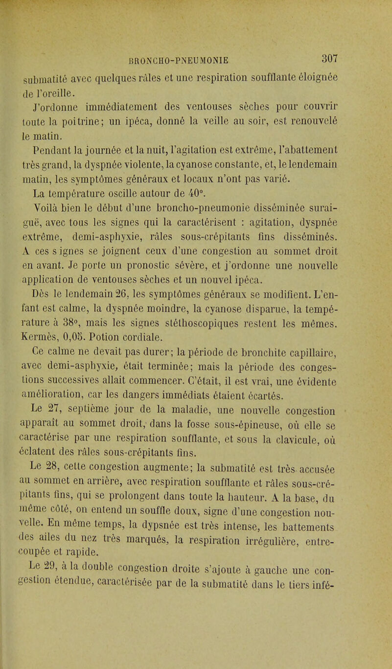 submatité avec quelques rùles et une respiration soufflante éloignée (le roreille. J'ordonne immédiatement des ventouses sèches pour couvrir toute la poitrine; un ipéca, donné la veille au soir, est renouvelé le malin. Pendant la journée et la nuit, l'agitation est extrême, l'abattement très grand, la dyspnée violente, la cyanose constante, et, le lendemain malin, les symptômes généraux et locaux n'ont pas varié. La température oscille autour de 40°. Voilà bien le début d'une broncho-pneumonie disséminée surai- guë, avec tous les signes qui la caractérisent : agitation, dyspnée extrême, deml-asphyxie, râles sous-crépitants fins disséminés. A ces s ignés se joignent ceux d'une congestion au sommet droit en avant. Je porte un pronostic sévère, et j'ordonne une nouvelle application de ventouses sèches et un nouvel ipéca. Dès le lendemain 26, les symptômes généraux se modifient. L'en- fant est calme, la dyspnée moindre, la cyanose disparue, la tempé- rature à 38°, mais les signes slélhoscopiques restent les mêmes. Kermès, 0,05. Potion cordiale. Ce calme ne devait pas durer; la période de bronchite capillaire, avec demi-asphyxie, était terminée; mais la période des conges- tions successives allait commencer. C'était, il est vrai, une évidente amélioration, car les dangers immédiats étaient écartés. Le 27, septième jour de la maladie, une nouvelle congestion apparaît au sommet droit,- dans la fosse sous-épineuse, où elle se caractérise par une respiration soufflante, et sous la clavicule, où éclatent des râles sous-crépi tants fins. Le 28, cette congestion augmente; la submatité est très accusée au sommet en arrière, avec respiration soufflante et râles sous-cré- pilants fins, qui se prolongent dans toute la hauteur. A la base, du même côté, on entend un souffle doux, signe d'une congestion nou- velle. En même temps, la dypsnée est très intense, les battements des ailes du nez très marqués, la respiration irrégulière, entre- coupée et rapide. Le 29, à la double congestion droite s'ajoute à gauche une con- gestion étendue, caractérisée par de la submatité dans le tiers infé-