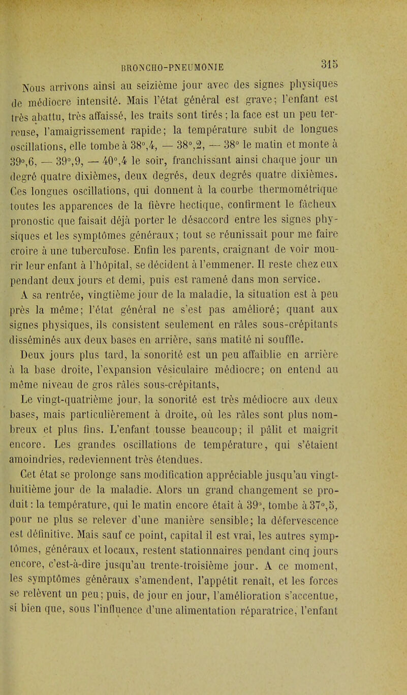 Nous arrivons ainsi au seizième jour avec des signes pliysiques (le médiocre intensité. Mais Fétat général est grave; l'enfant est Irès abattu, très affaissé, les traits sont tirés ; la face est un peu ter- iTUse, l'amaigrissement rapide; la température subit de longues oscillations, elle tombe à 38°,4, — 38°,2, — 38 le matin et monte à 390^6^ _ 390,9, — 40°,4 le soir, franchissant ainsi chaque jour un degré quatre dixièmes, deux degrés, deux degrés quatre dixièmes. Ces longues oscillations, qui donnent à la courbe thermométrique toutes les apparences de la fièvre hectique, confirment le fâcheux pronostic que faisait déjà porter le désaccord entre les signes phy- siques et les symptômes généraux; tout se réunissait pour me faire croire à une tubercul'ose. Enfin les parents, craignant de voir mou- rir leur enfant à l'hôpital, se décident à l'emmener. Il reste chez eux pendant deux jours et demi, puis est ramené dans mon service. A sa rentrée, vingtième jour de la maladie, la situation est à peu près la même; l'état général ne s'est pas amélioré; quant aux signes physiques, ils consistent seulement en râles sous-crépitants disséminés aux deux bases en arrière, sans matité ni souffle. Deux jours plus tard, la sonorité est un peu affaiblie en arrière à la base droite, l'expansion vésiculaire médiocre; on entend au môme niveau de gros râles sous-crépitants, Le vingt-quatrième jour, la sonorité est très médiocre aux deux bases, mais particulièrement à droite, où les râles sont plus nom- breux et plus fins. L'enfant tousse beaucoup; il pâlit et maigrit encore. Les grandes oscillations de température, qui s'étaient amoindries, redeviennent très étendues. Cet état se prolonge sans modification appréciable jusqu'au vingt- Imitième jour de la maladie. Alors un grand changement se pro- duit : la température, qui le matin encore était à 39, tombe à 37°,5, pour ne plus se relever d'une manière sensible; la défervescence est définitive. Mais sauf ce point, capital il est vrai, les autres symp- tômes, généraux et locaux, restent stationnaires pendant cinq jours encore, c'est-à-dire jusqu'au trente-troisième jour. A ce moment, les symptômes généraux s'amendent, l'appétit renaît, et les forces se relèvent un peu; puis, de jour en jour, l'amélioration s'accentue, si bien que, sous l'influence d'une alimentation réparatrice, l'enfant