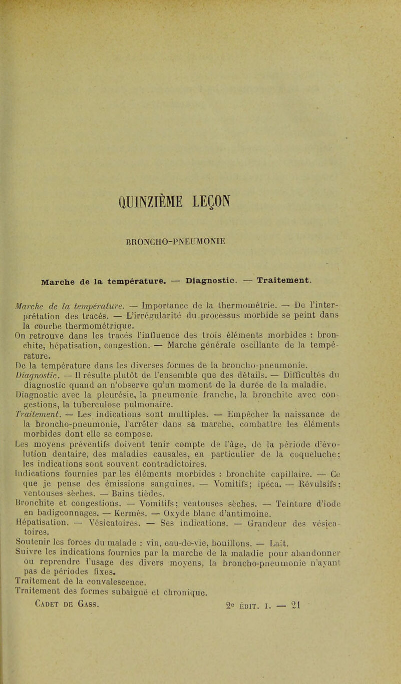 QUINZIÈME LEÇON BRONCHO-PNEUMONIE Marche de la température. — Diagnostic. — Traitement. Marche de la température. — Importance de la Ihernioinélrie. — De l'inter- prétation des tracés. — L'irrégularité du.processus morbide se peint dans la courbe thermométrique. On retrouve dans les tracés l'influence des trois éléments morbides : bron- chite, hépatisation, congestion. — Marche générale oscillante de la tempé- rature. De la température dans les diverses formes de la broncho-pneumonie. Diagnostic. —Il résulte plutôt de l'ensemble que des détails.— Difficultés du diagnostic quand on n'observe qu'un moment de la durée de la maladie. Diagnostic avec la pleurésie, la pneumonie franche, la bronchite avec con- gestions, la tuberculose pulmonaire. Traitement. — Les indications sont multiples. — Empêcher la naissance di' la broncho-pneumonie, l'arrêter dans sa marche, combattre les éléments morbides dont elle se compose. Les moyens préventifs doivent tenir compte de l'âge, de la période d'évo- lution dentaire, des maladies causales, en particulier de la coqueluche: les indications sont souvent contradictoires. Indications fournies par les éléments morbides : bronchite capillaire. — Ce que je pense des émissions sanguines. — Vomitifs; ipéca. — Révulsifs: ventouses sèches. —Bains tiédes. Bronchite et congestions. — Vomitifs; ventouses sèches. — Teintiu-e d'iode en badigeonnages. — Kermès. — Oxyde blanc d'antimoine. Hépatisation. — Vésicatoires. — Ses indications. — Grandeur des vésica- toires. Soutenir les forces du malade : vin, eau-de-vie, bouillons. — Lait. Suivre les indications fournies par la marche de la maladie pour abandonner ou reprendre l'usage des divers moyens, la broncho-pneumonie n'ayant pas de périodes fixes. Traitement de la convalescence. Traitement des formes subaiguë et chronique. Cadet de Gass. 2e j. 21