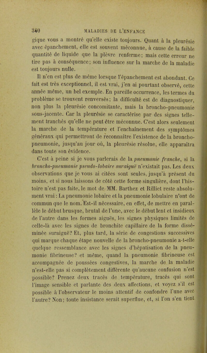 gique vous a montré qu'elle existe toujours. Quant à la pleurésie avec épanchemcnt, elle est souvent méconnue, à cause de la faible quantité de liquide que la plèvre renferme; mais cette erreur ne tire pas à conséquence; son influence sur la marche de la maladie est toujours nulle. Il n'en est plus de même lorsque l'épanchement est abondant. Ce fait est très exceptionnel, il est vrai, j'en ai pourtant observé, cette année même, un bel exemple. En pareille occurrence, les termes du problème se trouvent renversés; la difficulté est de diagnostiquer, non plus la pleurésie concomitante, mais la broncho-pneumonie sous-jacente. Car la pleurésie se caractérise par des signes telle- ment tranchés qu'elle ne peut être méconnue. C'est alors seulement la marche de la température et l'enchaînement des symptômes généraux qui permettront de reconnaître l'existence de la broncho- pneumonie, jusqu'au jour où, la pleurésie résolue, elle apparaîtra dans toute son évidence. C'est à peine si je vous parlerais de la pneumonie franche, si la broncho-pneumonie pseudo-lobaire suraiguë n'existait pas. Les deux observations que je vous ai citées sont seules, jusqu'à présent du moins, et si nous laissons de côté cette forme singulière, dont l'his- toire n'est pas faite, le mot de MM. Barthez et Rilliet reste absolu- ment vrai : La pneumonie lobaire et la pneumonie lobulaire n'ont de commun que le nom. Est-il nécessaire, en effet, de mettre en paral- lèle le début brusque, brutal de l'une, avec le début lent et insidieux de l'autre dans les formes aiguës, les signes physiques limités de celle-là avec les signes de bronchite capillaire de la forme dissé- minée suraiguë? Et, plus tard, la série de congestions successives qui marque chaque étape nouvelle de la broncho-pneumonie a-l-elle quelque ressemblance avec les signes d'hépatisation de la pneu- monie tibrineuse? et môme, quand la pneumonie fibrineuse est accompagnée de poussées congestives, la marche de la maladie n'est-elle pas si complètement différente qu'aucune confusion n'est possible? Prenez deux tracés de température, tracés qui sont l'image sensible et parlante des deux affections, et voyez s'il est possible à l'observateur le moins attentif de confondre l'une avec l'autre? Non; toute insistance serait superflue, et, si l'on s'en tient