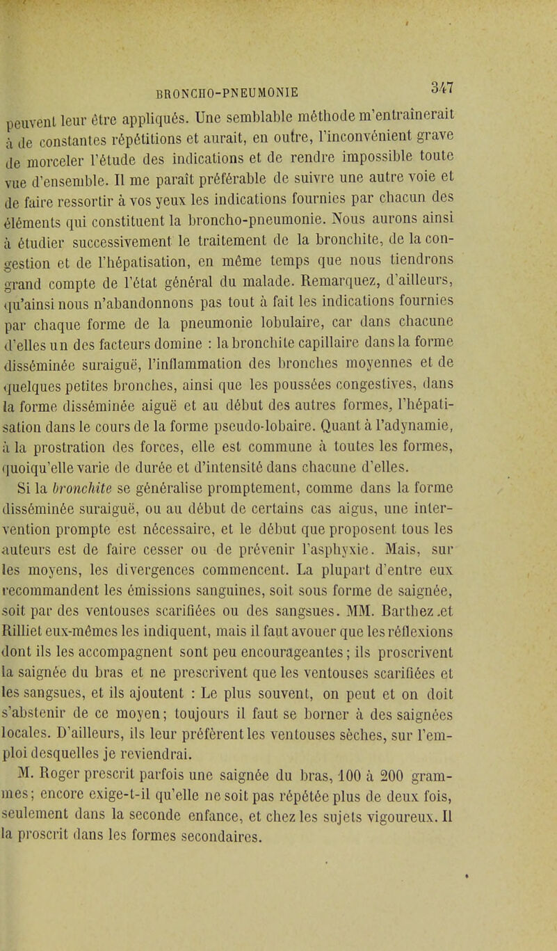 peuvent leur être appliqués. Une semblable méthode m'entraînerait à de constantes répétitions et aurait, en outre, l'inconvénient grave de morceler l'étude des indications et de rendre impossible toute vue d'ensemble. Il me paraît préférable de suivre une autre voie et de faire ressortir à vos yeux les indications fournies par chacun des éléments qui constituent la broncho-pneumonie. Nous aurons ainsi à étudier successivement le traitement de la bronchite, de la con- gestion et de l'hépatisation, en même temps que nous tiendrons grand compte de l'état général du malade. Remarquez, d'ailleurs, qu'ainsi nous n'abandonnons pas tout à fait les indications fournies par chaque forme de la pneumonie lobulaire, car dans chacune d'elles un des facteurs domine : la bronchite capillaire dans la forme disséminée suraiguë, l'inflammation des bronches moyennes et de quelques petites bronches, ainsi que les poussées congestives, dans la forme disséminée aiguë et au début des autres formes, l'hépati- sation dans le cours de la forme pseudo-lobaire. Quant à l'adynamie, à la prostration des forces, elle est commune à toutes les formes, quoiqu'elle varie de durée et d'intensité dans chacune d'elles. Si la bronchite se généralise promptement, comme dans la forme disséminée suraiguë, ou au début de certains cas aigus, une inter- vention prompte est nécessaire, et le début que proposent tous les auteurs est de faire cesser ou de prévenir l'asphyxie. Mais, sur les moyens, les divergences commencent. La plupart d'entre eux recommandent les émissions sanguines, soit sous forme de saignée, soit par des ventouses scarifiées ou des sangsues. MM. Barthez.et Rilliet eux-mêmes les indiquent, mais il faut avouer que les réflexions dont ils les accompagnent sont peu encourageantes ; ils proscrivent la saignée du bras et ne prescrivent que les ventouses scarifiées et les sangsues, et ils ajoutent : Le plus souvent, on peut et on doit s'abstenir de ce moyen; toujours il faut se borner à des saignées locales. D'ailleurs, ils leur préfèrent les ventouses sèches, sur l'em- ploi desquelles je reviendrai. M. Roger prescrit parfois une saignée du bras, 100 à 200 gram- mes; encore exige-t-il qu'elle ne soit pas répétée plus de deux fois, seulement dans la seconde enfance, et chez les sujets vigoureux. Il la proscrit dans les formes secondaires.