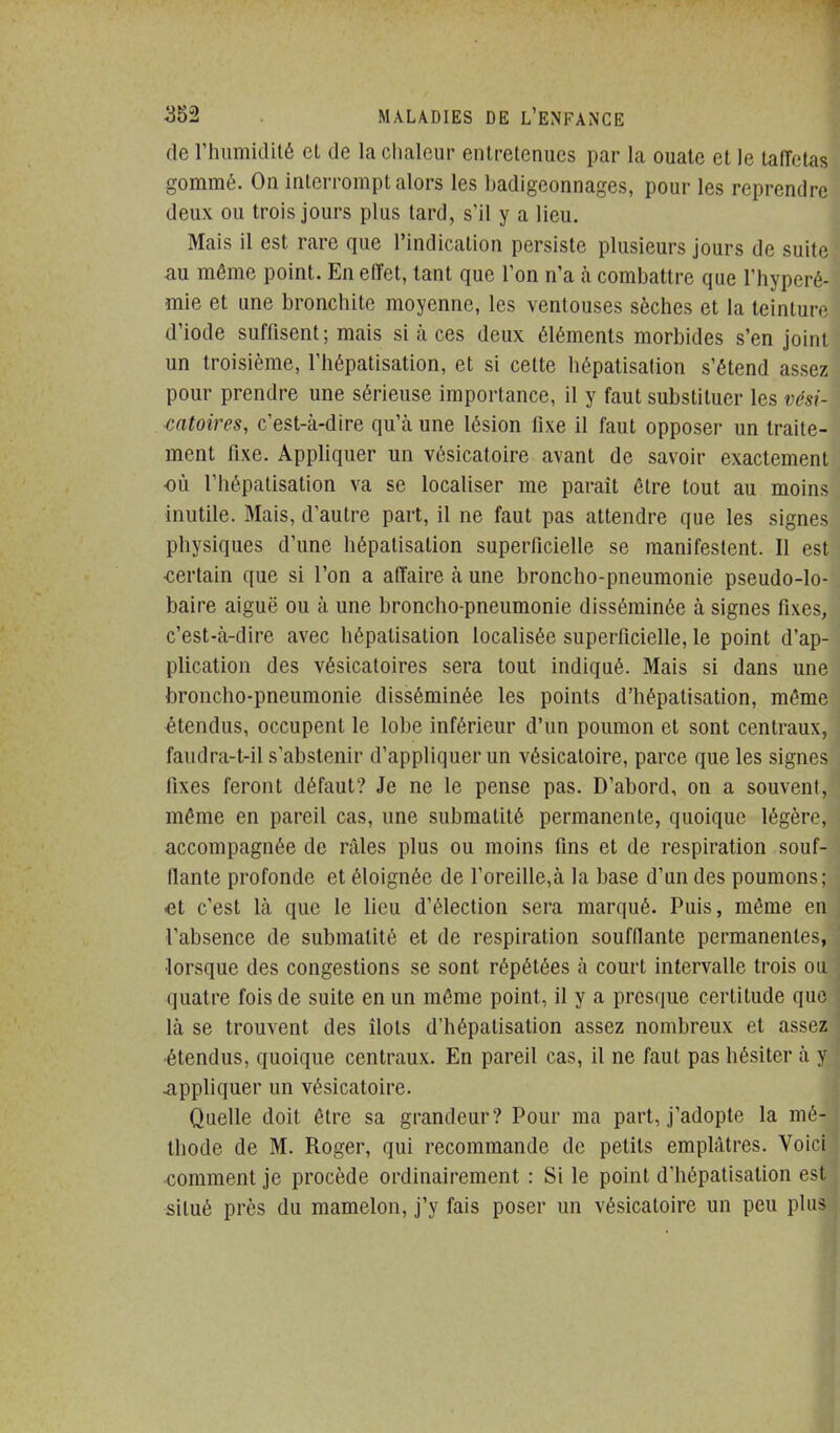 (le rhiimidité et de la chaleur entretenues par la ouate et le taffetas gommé. On interrompt alors les badigconnages, pour les reprendre deux ou trois jours plus tard, s'il y a lieu. Mais il est rare que l'indication persiste plusieurs jours de suite au même point. En effet, tant que l'on n'a à combattre que l'hyperé- mie et une bronchite moyenne, les ventouses sèches et la teinture d'iode suffisent; mais si à ces deux éléments morbides s'en joint un troisième, Thépatisation, et si cette hôpatisation s'étend assez pour prendre une sérieuse importance, il y faut substituer les vési- catoires, c'est-à-dire qu'à une lésion fixe il faut opposer un traite- ment fixe. Appliquer un vésicatoire avant de savoir exactement où l'hépatisation va se localiser me parait être tout au moins inutile. Mais, d'autre part, il ne faut pas attendre que les signes physiques d'une hépatisation superficielle se manifestent. Il est •certain que si l'on a affaire à une broncho-pneumonie pseudo-lo- baire aiguë ou à une broncho-pneumonie disséminée à signes fixes, c'est-à-dire avec hépatisation localisée superficielle, le point d'ap- plication des vésicatoires sera tout indiqué. Mais si dans une broncho-pneumonie disséminée les points d'hépatisation, môme étendus, occupent le lobe inférieur d'un poumon et sont centraux, faudra-t-il s'abstenir d'appliquer un vésicatoire, parce que les signes fixes feront défaut? Je ne le pense pas. D'abord, on a souvent, même en pareil cas, une submatité permanente, quoique légère, accompagnée de râles plus ou moins fins et de respiration souf- fiante profonde et éloignée de roreille,à la base d'un des poumons; et c'est là que le lieu d'élection sera marqué. Puis, même en l'absence de submatité et de respiration soufflante permanentes, lorsque des congestions se sont répétées à court intervalle trois ou quatre fois de suite en un môme point, il y a presque certitude que là se trouvent des îlots d'hépatisation assez nombreux et assez •étendus, quoique centraux. En pareil cas, il ne faut pas hésiter à y appliquer un vésicatoire. Quelle doit être sa grandeur? Pour ma part, j'adopte la mé- thode de M. Roger, qui recommande de petits emplâtres. Voiri comment je procède ordinairement : Si le point d'hépatisation est situé près du mamelon, j'y fais poser un vésicatoire un peu plii>