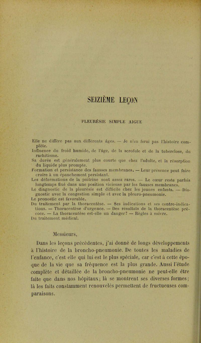 SEIZIÈME LEÇOf^ PLEURÉSIE SIMPLE AIGUË Elle ne diffère pas aux clifTérents âges. — Je ircii ferai pas Tliistoire com- plète. Influence du froid humide, de l'àgc, de la scrofule et de la tuberclose, du rachitisme. Sa durée est généralement plus courte que chez l'adulte, et la résorption du liquide plus prompte. Formation et persistance des fausses membranes. —Leur présence peut faire croire à un épauchement persistant. Les déformations de la poitrine sont assez rares. — Le cœur reste parfois longtemps fixé dans une position vicieuse par les fausses membranes. Le diagnostic de la pleurésie est difficile chez les jeunes enfants. — Dia- gnostic avec la congestion simple et avec la pleuro-pneumonie. Le pronostic est favorable. Du traitement par la thoracentèse. — Ses iudicalions et ses contre-indica- tions. — Tiioracentèse d'urgence. — Des résultats de la thoracentèse pré- coce. — La thoracentèse est-elle un danger? — Règles à suivre. Du traitement médical. Messieurs, Dans les leçons précédentes, j'ai donné de longs développements à riiistoii'e de la broncho-pneumonie. De toutes les maladies de l'enfance, c'est elle qui lui est le plus spéciale, car c'est à cette épo- (jue de la vie que sa fréquence est la plus grande. Aussi l'étude complète et détaillée de la broncho-pneumonie ne peut-elle être faite que dans nos hôpitaux; là se montrent ses diverses formes ; là les faits constamment renouvelés permettent de fructueuses com- paraisons.