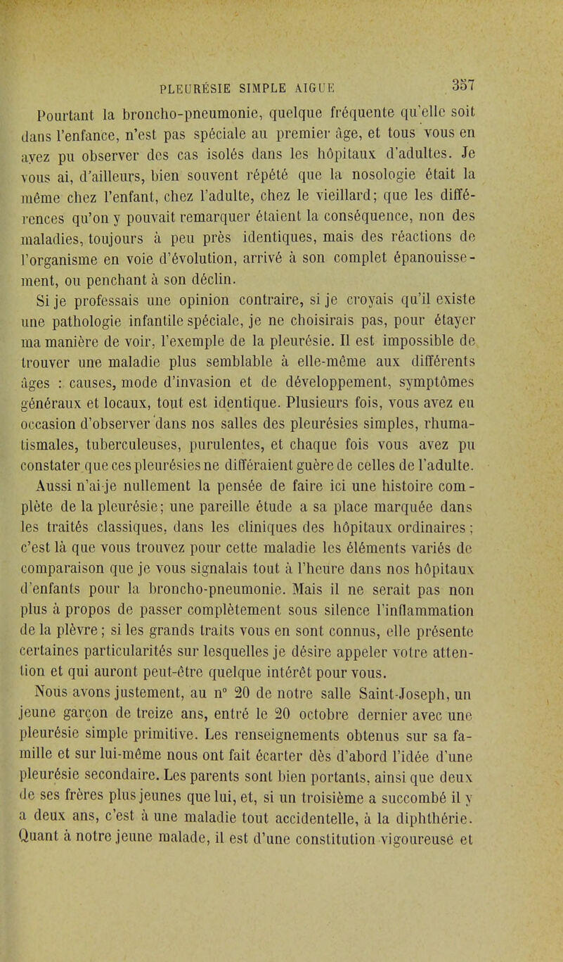 I>ourtant la broncho-pneumonie, quelque fréquente qu'elle soit dcans l'enfance, n'est pas spéciale au premier âge, et tous vous en ayez pu observer des cas isolés dans les hôpitaux d'adultes. Je vous ai, d'ailleurs, bien souvent répété que la nosologie était la juéme chez l'enfant, chez l'adulte, chez le vieillard; que les diffé- rences qu'on y pouvait remarquer étaient la conséquence, non des uialadies, toujours à peu près identiques, mais des réactions de l'organisme en voie d'évolution, arrivé à son complet épanouisse- ment, ou penchant à son déclin. Si je professais une opinion contraire, si je croyais qu'il existe une pathologie infantile spéciale, je ne choisirais pas, pour étaycr ma manière de voir, l'exemple de la pleurésie. II est impossible de trouver une maladie plus semblable à elle-même aux différents ùges : causes, mode d'invasion et de développement, symptômes généraux et locaux, tout est identique. Plusieurs fois, vous avez eu occasion d'observer dans nos salles des pleurésies simples, rhuma- tismales, tuberculeuses, purulentes, et chaque fois vous avez pu constater.que ces pleurésies ne différaient guère de celles de l'adulte. Aussi n'ai je nullement la pensée de faire ici une histoire com- plète de la pleurésie; une pareille étude a sa place marquée dans les traités classiques, dans les cliniques des hôpitaux ordinaires ; c'est là que vous trouvez pour cette maladie les éléments variés de comparaison que je vous signalais tout à l'heure dans nos hôpitaux d'enfants pour la broncho-pneumonie. Mais il ne serait pas non plus à propos de passer complètement sous silence l'inflammation de la plèvre ; si les grands traits vous en sont connus, elle présente certaines particularités sur lesquelles je désire appeler votre atten- tion et qui auront peut-être quelque intérêt pour vous. Nous avons justement, au n 20 de notre salle Saint-Joseph, un jeune garçon de treize ans, entré le 20 octobre dernier avec une pleurésie simple primitive. Les renseignements obtenus sur sa fa- mille et sur lui-môme nous ont fait écarter dès d'abord l'idée d'une pleurésie secondaire. Les parents sont bien portants, ainsi que deux de ses frères plus jeunes que lui, et, si un troisième a succombé il y a deux ans, c'est à une maladie tout accidentelle, à la diphthérie. Quant à notre jeune malade, il est d'une constitution vigoureuse et