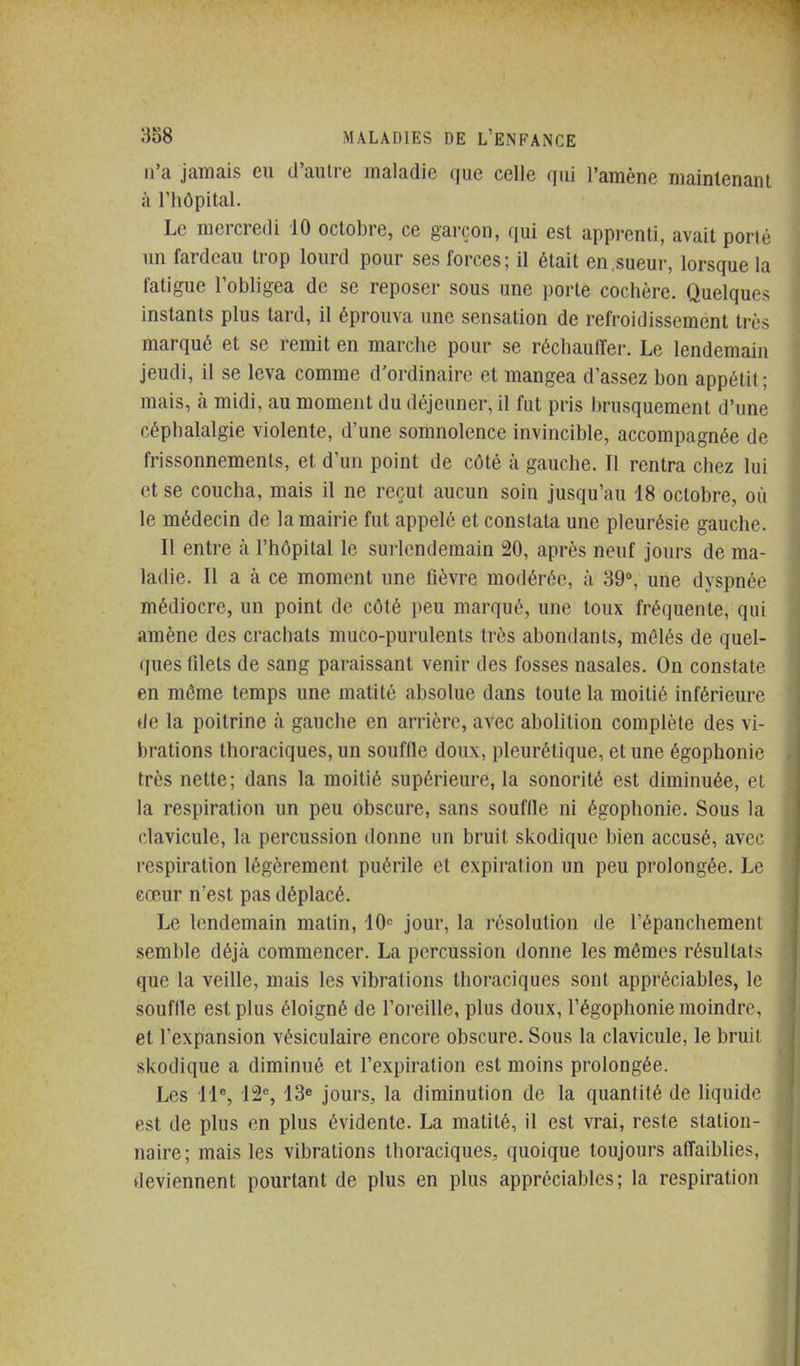 n'a jamais eu d'autre maladie que celle qui l'amène maintenant à l'hôpital. Le mercredi 10 octobre, ce garçon, qui est apprenti, avait porté ini fardeau trop lourd pour ses forces; il était en,sueur, lorsque la fatigue l'obligea de se reposer sous une porte cochère. Quelques instants plus tard, il éprouva une sensation de refroidissement très marqué et se remit en marche pour se réchauffer. Le lendemain jeudi, il se leva comme d'ordinaire et mangea d'assez bon appétit; mais, à midi, au moment du déjeuner, il fut pris brusquement d'une céphalalgie violente, d'une somnolence invincible, accompagnée de frissonnements, et d'un point de côté à gauche. Il rentra chez lui et se coucha, mais il ne reçut aucun soin jusqu'au 18 octobre, où le médecin de la mairie fut appelé et constata une pleurésie gauche. Il entre à l'hôpital le surlendemain ^0, après neuf jours de ma- ladie. II a à ce moment une fièvre modérée, à 39°, une dyspnée médiocre, un point de côté peu marqué, une toux fréquente, qui amène des crachats muco-purulents très abondants, mêlés de quel- ques filets de sang paraissant venir des fosses nasales. On constate en même temps une matité absolue dans toute la moitié inférieure de la poitrine à gauche en arrière, avec abolition complète des vi- brations thoraciques, un souffie doux, pleurétique, et une égophonie très nette; dans la moitié supérieure, la sonorité est diminuée, et la respiration un peu obscure, sans souffie ni égophonie. Sous la clavicule, la percussion donne un bruit sl^odique bien accusé, avec respiration légèrement puérile et expiration un peu prolongée. Le cœur n'est pas déplacé. Le lendemain matin, 10= jour, la résolution de l'épanchement semble déjà commencer. La percussion donne les mêmes résultats que la veille, mais les vibrations thoraciques sont appréciables, le souffie est plus éloigné de l'oi-eille, plus doux, l'égophonie moindre, et l'expansion vésiculaire encore obscure. Sous la clavicule, le bruit skodique a diminué et l'expiration est moins prolongée. Les 11% 12% 13e jours, la diminution de la quantité de liquide est de plus en plus évidente. La matité, il est vrai, reste station- naire; mais les vibrations thoraciques, quoique toujours aflaiblies, deviennent pourtant de plus en plus appréciables; la respiration