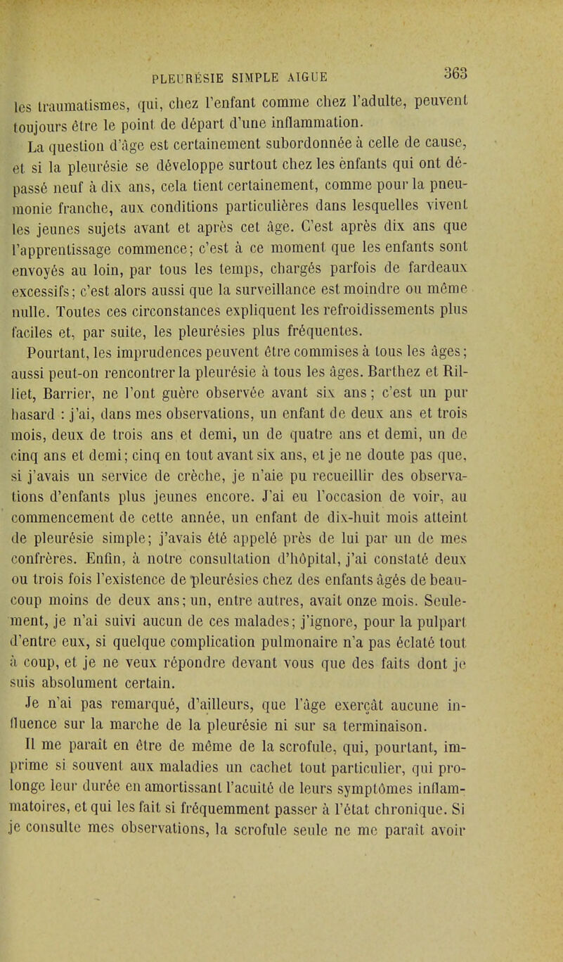 les iraumalismes, qui, chez l'enfant comme chez l'adulte, peuvent toujours être le point de départ d'une inflammation. La question d'âge est certainement subordonnée à celle de cause, et si la pleurésie se développe surtout chez les enfants qui ont dé- passé neuf à di>L ans, cela lient certainement, comme pour la pneu- monie franche, aux conditions particulières dans lesquelles vivent les jeunes sujets avant et après cet âge. C'est après dix ans que l'apprentissage commence; c'est à ce moment que les enfants sont envoyés au loin, par tous les temps, chargés parfois de fardeaux excessifs; c'est alors aussi que la surveillance est moindre ou mémo nulle. Toutes ces circonstances expliquent les refroidissements plus faciles et, par suite, les pleurésies plus fréquentes. Pourtant, les imprudences peuvent être commises à tous les âges ; aussi peut-on rencontrer la pleurésie à tous les âges. Barthez et Ril- liet, Barrier, ne l'ont guère observée avant six ans ; c'est un pur hasard : j'ai, dans mes observations, un enfant de deux ans et trois mois, deux de trois ans et demi, un de quatre ans et demi, un de cinq ans et demi; cinq en tout avant six ans, et je ne doute pas que, si j'avais un service de crèche, je n'aie pu recueillir des observa- tions d'enfants plus jeunes encore. J'ai eu l'occasion de voir, au commencement de cette année, un enfant de dix-huit mois atteint de pleurésie simple; j'avais été appelé près de lui par un de mes confrères. Enfin, à notre consultation d'hôpital, j'ai constaté deux ou trois fois l'existence de pleurésies chez des enfants âgés de beau- coup moins de deux ans; un, entre autres, avait onze mois. Seule- ment, je n'ai suivi aucun de ces malades; j'ignore, pour la pulparl d'entre eux, si quelque complication pulmonaire n'a pas éclaté tout il coup, et je ne veux répondre devant vous que des faits dont j(,' suis absolument certain. Je n'ai pas remarqué, d'ailleurs, que l'âge exerçât aucune in- fluence sur la marche de la pleurésie ni sur sa terminaison. Il me parait en être de même de la scrofule, qui, pourtant, im- prime si souvent aux maladies un cachet tout particulier, qui pro- longe leur durée en amortissant l'acuité de leurs symptômes inflam- matoires, et qui les fait si fréquemment passer à l'état chronique. Si je consulte mes observations, la scrofule seule ne me paraît avoir