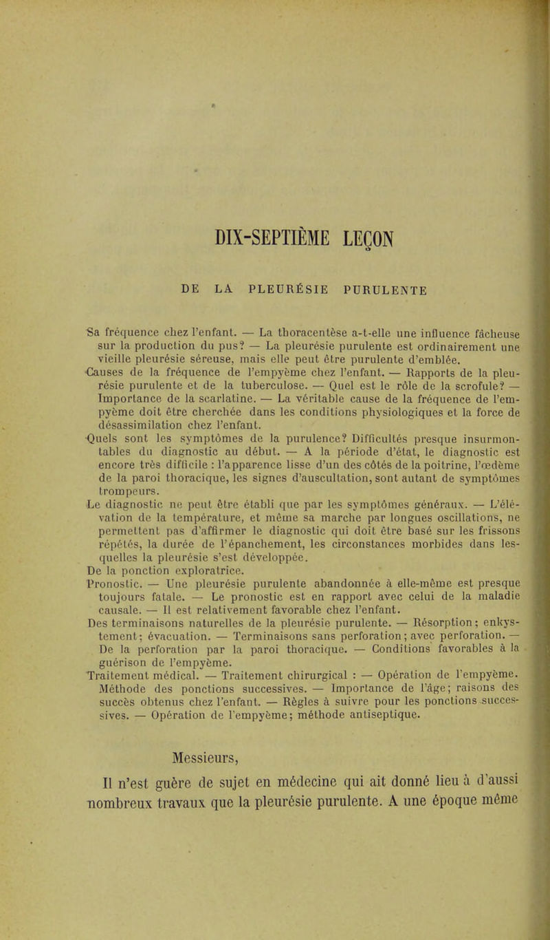 DIX-SEPTIÈME LEÇON DE LA PLEURÉSIE PURULENTE Sa fréquence chez l'enfant. — La thoracenlèse a-t-elle une influence fâcheuse sur la production du pus? — La pleurésie purulente est ordinairement une vieille pleurésie séreuse, mais elle peut être purulente d'emblée. ■Causes de la fréquence de l'empyème chez l'enfant. — Rapports de la pleu- résie purulente et de la tuberculose. — Quel est le rôle de la scrofule? — Importance de la scarlatine. — La véritable cause de la fréquence de l'em- pyème doit être cherchée dans les conditions physiologiques et la force de désassimilation chez l'enfant. Quels sont les symptômes de la purulence? Difficultés presque insurmon- tables du diagnostic au début. — A la période d'état, le diagnostic est encore très difhcile : l'apparence lisse d'un des côtés de la poitrine, l'oedème de la paroi thoracique, les signes d'auscultation, sont autant de symptômes trompeurs. Le diagnostic ne peut être établi que par les symptômes généraux. — L'élé- vation de la température, et même sa marche par longues oscillations, ne permettent pas d'affirmer le diagnostic qui doit être basé sur les frissons répétés, la durée de l'épanchement, les circonstances morbides dans les- quelles la pleurésie s'est développée. De la ponction exploratrice. Pronostic. — Une pleurésie purulente abandonnée à elle-même est presque toujours fatale. — Le pronostic est en rapport avec celui de la maladie causale. — 11 est relativement favorable chez l'enfant. Des terminaisons naturelles de la pleurésie purulente. — Résorption; enkys- tement; évacuation. — Terminaisons sans perforation ; avec perforation.— De la perforation par la paroi thoraciciue. — Conditions favorables à la guérison de l'empyème. Traitement médical. — Traitement chirurgical : — Opération de l'empyème. Méthode des ponctions successives. — Importance de l'âge; raisons des succès obtenus chez l'enfant. — Règles à suivre pour les ponctions succes- sives. — Opération de l'empyème; méthode antiseptique. Messieurs, II n'est guère de sujet en médecine qui ait donné lieu à d'aussi nombreux travaux que la pleurésie purulente. A une époque même