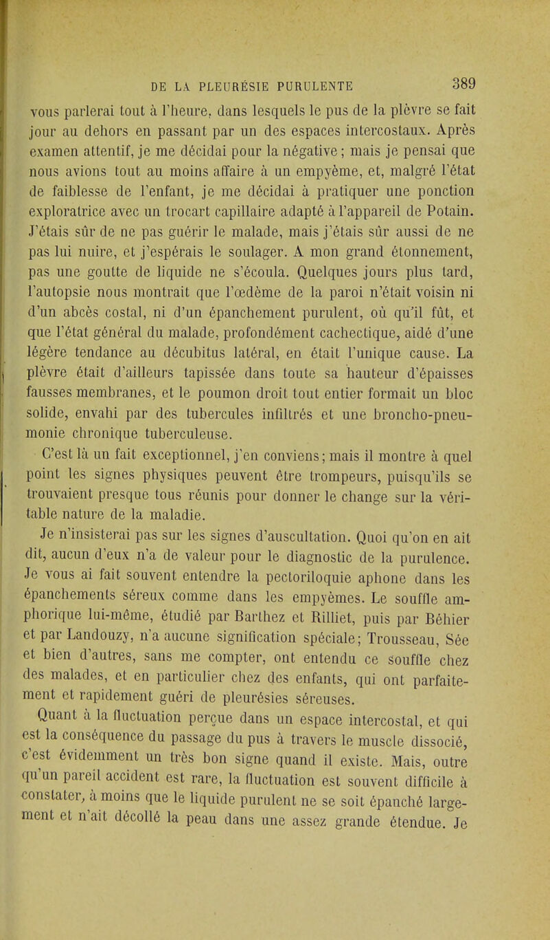 VOUS parlerai loiit à Theiire, dans lesquels le pus de la plèvre se fait jour au dehors en passant par un des espaces intercostaux. Après examen attentif, je me décidai pour la négative ; mais je pensai que nous avions tout au moins affaire à un empyème, et, malgré l'état de faiblesse de l'enfant, je me décidai à pratiquer une ponction exploratrice avec un trocart capillaire adapté à l'appareil de Potain. J'étais sûr de ne pas guérir le malade, mais j'étais sûr aussi de ne pas lui nuire, et j'espérais le soulager. A mon grand étonnement, pas une goutte de liquide ne s'écoula. Quelques jours plus tard, l'autopsie nous montrait que l'œdème de la paroi n'était voisin ni d'un abcès costal, ni d'un épanchement purulent, où qu'il fût, et que l'état général du malade, profondément cachectique, aidé d'une légère tendance au décubitus latéral, en était l'unique cause. La plèvre était d'ailleurs tapissée dans toute sa hauteur d'épaisses fausses membranes, et le poumon droit tout entier formait un bloc solide, envahi par des tubercules infiltrés et une broncho-pneu- monie chronique tuberculeuse. C'est là un fait exceptionnel, j'en conviens ; mais il montre à quel point les signes physiques peuvent être trompeurs, puisqu'ils se trouvaient presque tous réunis pour donner le change sur la véri- table nature de la maladie. Je n'insisterai pas sur les signes d'auscultation. Quoi qu'on en ait dit, aucun d'eux n'a de valeur pour le diagnostic de la purulence. Je vous ai fait souvent entendre la pectoriloquie aphone dans les épanchements séreux comme dans les empyèmes. Le souffle am- phorique lui-même, étudié par Barthez et RiUiet, puis par Béhier et par Landouzy, n a aucune signification spéciale; Trousseau, Sée et bien d'autres, sans me compter, ont entendu ce souffle chez des malades, et en particulier chez des enfants, qui ont parfaite- ment et rapidement guéri de pleurésies séreuses. Quant à la fluctuation perçue dans un espace intercostal, et qui est la conséquence du passage du pus à travers le muscle dissocié, c'est évidemment un très bon signe quand il existe. Mais, outre qu'un pareil accident est rare, la fluctuation est souvent difficile à constater, à moins que le liquide purulent ne se soit épanché large- ment et n'ait décollé la peau dans une assez grande étendue. Je