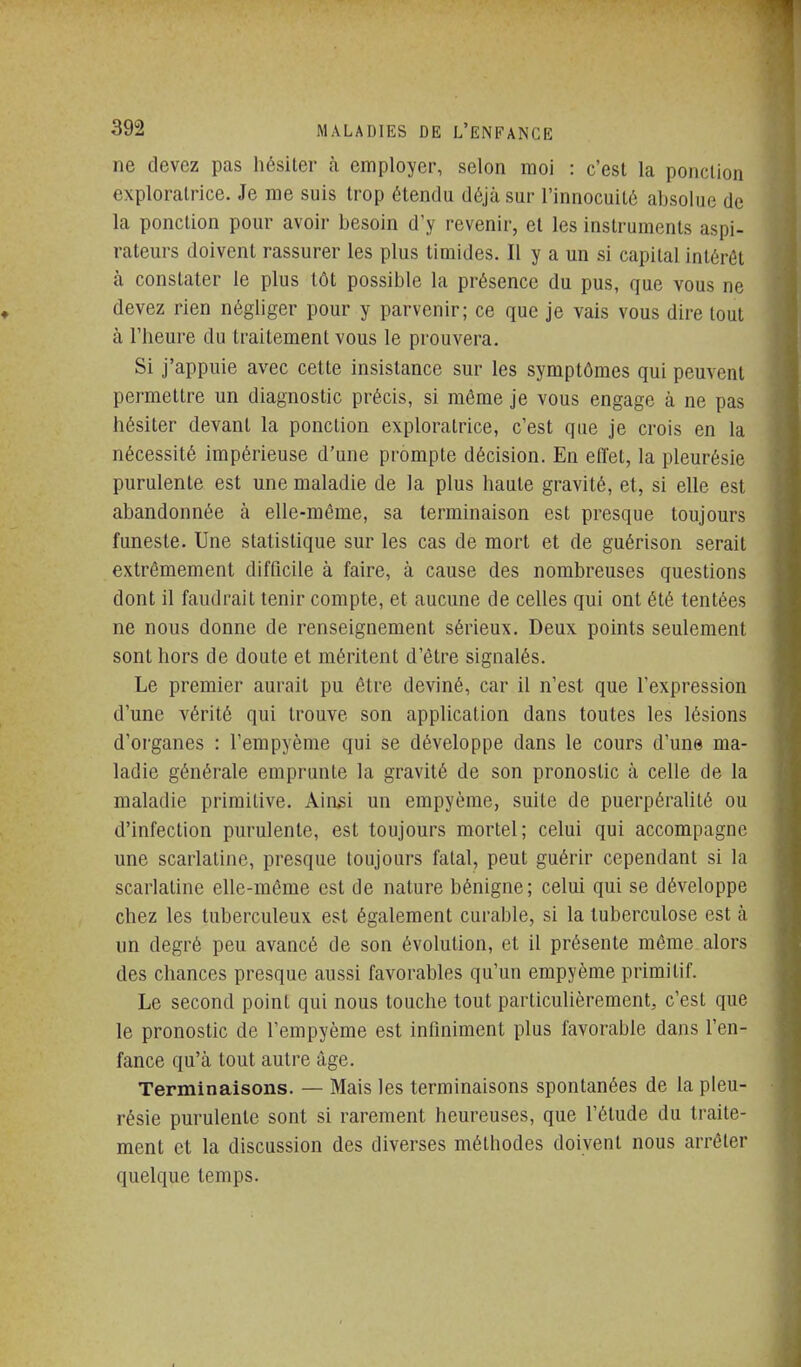 ne devez pas hésiter à employer, selon moi : c'est la ponction exploratrice. Je me suis trop étendu déjà sur l'innocuité absolue de la ponction pour avoir besoin d'y revenir, et les instruments aspi- rateurs doivent rassurer les plus timides. Il y a un si capital intérêt à constater le plus tôt possible la présence du pus, que vous ne devez rien négliger pour y parvenir; ce que je vais vous dire tout à l'heure du traitement vous le prouvera. Si j'appuie avec cette insistance sur les symptômes qui peuvent permettre un diagnostic précis, si même je vous engage à ne pas hésiter devant la ponction exploratrice, c'est que je crois en la nécessité impérieuse d'une prompte décision. En eflet, la pleurésie purulente est une maladie de la plus haute gravité, et, si elle est abandonnée à elle-même, sa terminaison est presque toujours funeste. Une statistique sur les cas de mort et de guérison serait extrêmement difficile à faire, à cause des nombreuses questions dont il faudrait tenir compte, et aucune de celles qui ont été tentées ne nous donne de renseignement sérieux. Deux points seulement sont hors de doute et méritent d'être signalés. Le premier aurait pu être deviné, car il n'est que l'expression d'une vérité qui trouve son application dans toutes les lésions d'organes : l'empyème qui se développe dans le cours d'une ma- ladie générale emprunte la gravité de son pronostic à celle de la maladie primitive. Ain^i un empyème, suite de puerpéralité ou d'infection purulente, est toujours mortel; celui qui accompagne une scarlatine, presque toujours fatal, peut guérir cependant si la scarlatine elle-même est de nature bénigne; celui qui se développe chez les tuberculeux est également curable, si la tuberculose est à un degré peu avancé de son évolution, et il présente même alors des chances presque aussi favorables qu'un empyème primitif. Le second point qui nous touche tout particulièrement, c'est que le pronostic de l'empyème est infiniment plus favorable dans l'en- fance qu'à tout autre âge. Terminaisons. — Mais les terminaisons spontanées de la pleu- résie purulente sont si rarement heureuses, que l'élude du traite- ment et la discussion des diverses méthodes doivent nous arrêter quelque temps.