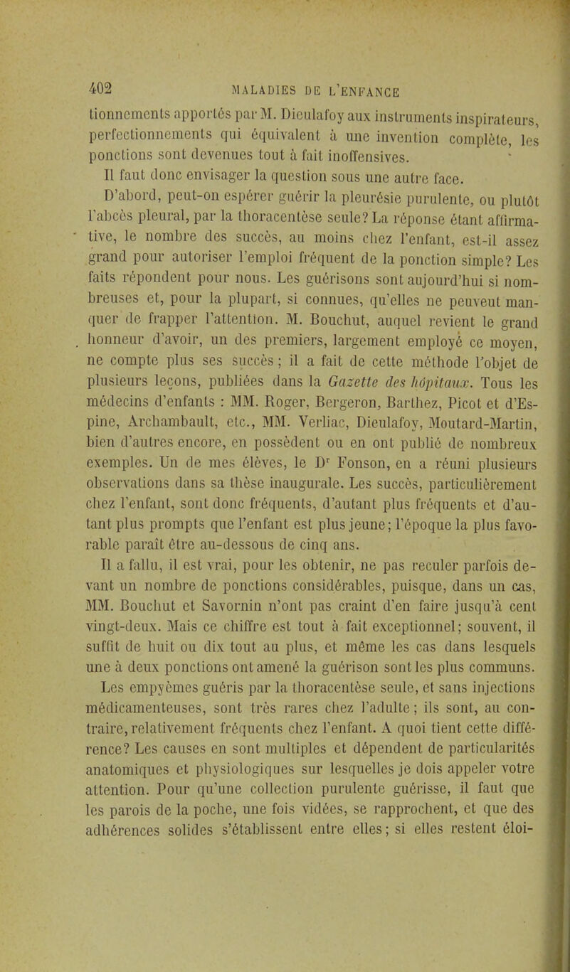 lionncmcnls apportés par M. Diciilafoy aux inslrumenls inspirateurs, perfcctionnemcnls qui équivalent à une invention complète, les ponctions sont devenues tout à fait inoffensives. Il faut donc envisager la question sous une autre face. D'abord, peut-on espérer guérir la pleurésie purulente, ou plutôt rabccs pleural, par la thoracentèse seule? La réponse étant affirma- tive, le nombre des succès, au moins chez l'enfant, est-il assez grand pour autoriser l'emploi fréquent de la ponction simple? Les faits répondent pour nous. Les guérisons sont aujourd'hui si nom- breuses et, pour la plupart, si connues, qu'elles ne peuveut man- quer de frapper l'attention. M. Bouchut, auquel j-evient le grand honneur d'avoir, un des premiers, largement employé ce moyen, ne compte plus ses succès ; il a fait de cette méthode l'objet de plusieurs leçons, publiées dans la Gazette des hôpitaux. Tous les médecins d'enfants : MM. Roger, Bcrgeron, Barlhez, Picot et d'Es- pine, Archambault, etc., MM. VerUac, Dieulafoy, Moutard-Martin, bien d'autres encore, en possèdent ou en ont publié de nombreux exemples. Un de mes élèves, le D Fonson, en a réuni plusieurs observations dans sa thèse inaugurale. Les succès, particulièrement chez l'enfant, sont donc fréquents, d'autant plus fréquents et d'au- tant plus prompts que l'enfant est plus jeune; l'époque la plus favo- rable paraît être au-dessous de cinq ans. Il a fallu, il est vrai, pour les obtenir, ne pas reculer parfois de- vant un nombre de ponctions considérables, puisque, dans un cas, MM. Bouchut et Savornin n'ont pas craint d'en faire jusqu'cà cent vingt-deux. Mais ce chiffre est tout à fait exceptionnel; souvent, il suffit de huit ou dix tout au plus, et môme les cas dans lesquels une à deux ponctions ont amené la guérison senties plus communs. Les empyèmes guéris par la thoracentèse seule, et sans injections médicamenteuses, sont très rares chez l'adulte ; ils sont, au con- traire, relativement fréquents chez l'enfant. A quoi tient cette diffé- rence? Les causes en sont multiples et dépendent de particularités anatomiques et physiologiques sur lesquelles je dois appeler votre attention. Pour qu'une collection purulente guérisse, il faut que les parois de la poche, une fois vidées, se rapprochent, et que des adhérences solides s'établissent entre elles ; si elles restent éloi-