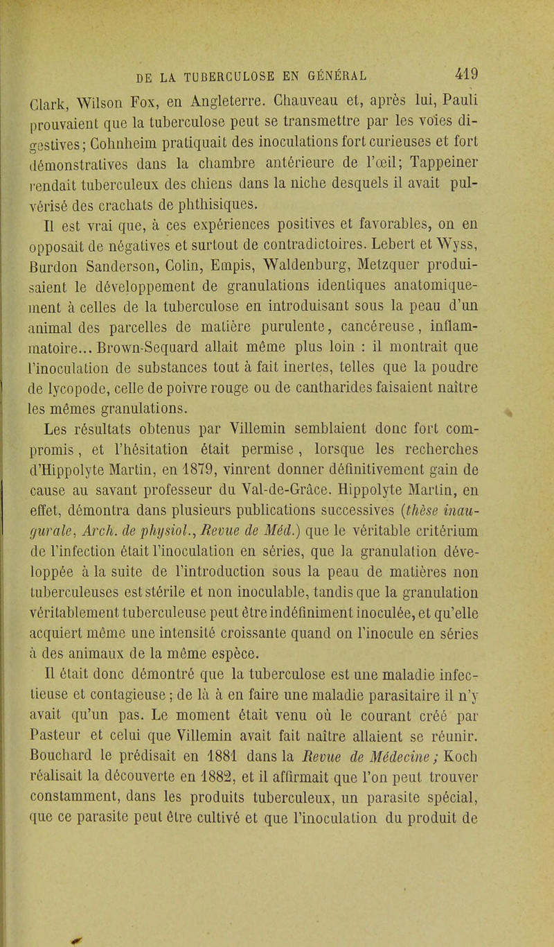 Clark, Wilson Fox, en Angleterre. Cliauveau et, après lui, Pauli prouvaient que la tuberculose peut se transmettre par les voles di- gesiives; Colinheim pratiquait des inoculations fort curieuses et fort démonstratives dans la chambre antérieure de l'œil; Tappeiner i-endait tuberculeux des chiens dans la niche desquels il avait pul- vérisé des crachats de phthisiques. Il est vrai que, à ces expériences positives et favorables, on en opposait de négatives et surtout de contradictoires. Lebert et Wyss, Burdon Sandcrson, Colin, Euipis, Waldenburg, Metzquer produi- saient le développement de granulations identiques anatomique- ment à celles de la tuberculose en introduisant sous la peau d'un animal des parcelles de matière purulente, cancéreuse, inflam- matoire... Brown-Sequard allait même plus loin : il montrait que l'inoculation de substances tout à fait inertes, telles que la poudre de lycopode, celle de poivre rouge ou de cantharides faisaient naître les mêmes granulations. Les résultats obtenus par Villemin semblaient donc fort com- promis , et l'hésitation était permise, lorsque les recherches d'Hippolyte Martin, en 1879, vinrent donner définitivement gain de cause au savant professeur du Val-de-Gràce. Hippolyte Martin, en effet, démontra dans plusieurs publications successives {thèse inau- gurale, Arch. de physiol.^ Revue de Méd.) que le véritable critérium de l'infection était l'inoculation en séries, que la granulation déve- loppée à la suite de l'introduction sous la peau de matières non tuberculeuses est stérile et non inoculable, tandis que la granulation véritablement tuberculeuse peut être indéfiniment inoculée, et qu'elle acquiert même une intensité croissante quand on l'inocule en séries à des animaux de la même espèce. Il était donc démontré que la tuberculose est une maladie infec- tieuse et contagieuse ; de là à en faire une maladie parasitaire il n'y avait qu'un pas. Le moment était venu où le courant créé par Pasteur et celui que Villemin avait fait naître allaient se réunir. Bouchard le prédisait en 1881 dans la Revue de Médecine ; Koch réalisait la découverte en 1882, et il affirmait que l'on peut trouver constamment, dans les produits tuberculeux, un parasite spécial, que ce parasite peut être cultivé et que l'inoculation du produit de