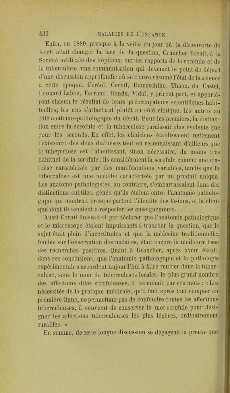 Enfin, en 1880, presque à la veille du jour où la découverte de Koch allait changer la face de la question, Grancher faisait, à la Société médicale des hôpitaux, sur les rapports de la scrofule et de la tuherculosc, une communication qui devenait le point de départ d'une discussion approfondie où se trouve résumé l'état de la science à cette époque. Féréol, Cornil, Damaschino, Thaon, du Castel, Edouard Labbé, Ferrand, Rendu, Vidal, y prirent part, et apportè- rent chacun le résultat de leurs préoccupations scientifiques habi- tuelles; les uns s'attachant 'plutôt au côté clinique, les autres au côté anatomo-pathologique du débat. Pour les premiers, la distinc- tion entre la scrofule et la tuberculose paraissait plus évidente que pour les seconds. En effet, les cliniciens établissaient nettement l'existence des deux diatlièses tout en reconnaissant d'ailleurs que la tuberculose est l'aboutissant, sinon nécessaire, du moins très habituel de la scrofule ; ils considéraient la scrofule comme une dia- thèse caractérisée par des manifestations variables, tandis que la tuberculose est une maladie caractérisée par un produit unique. Les anatomo-pathologistes, au contraire, s'embarrassaient dans des distinctions subtiles, gônés qu'ils étaient entre l'anatomie patholo- gique qui montrait presque partout l'identité des lésions, et la clini- que dont ils tenaient à respecter les enseignements. Aussi Cornil finissait-il par déclarer que l'anatomie pathologique et le microscope étaient impuissants à trancher la question, que le sujet était plein d'incertitudes et que la médecine traditionnelle, fondée sur l'observation des malades, était encore la meilleure base des recherches positives. Quant à Grancher, après avoir établi, dans ses conclusions, que l'anatomie pathologique et la pathologie expérimentale s'accordent aujourd'hui à faire rentrer dans la tuber- culose, sous le nom de tuberculoses locales, le plus grand nombre des affections dites scrofuleuses, il terminait par ces mots : « Les nécessités de la pratique médicale, qu'il faut après tout compter en première hgne, ne permettant pas de confondre toutes les afiections tuberculeuses, il convient de conserver le mot scrofule pour dési- gner les affections tuberculeuses les plus légères, ordinairement curables. » En somme, de cette longue discussion se dégageait la preuve que