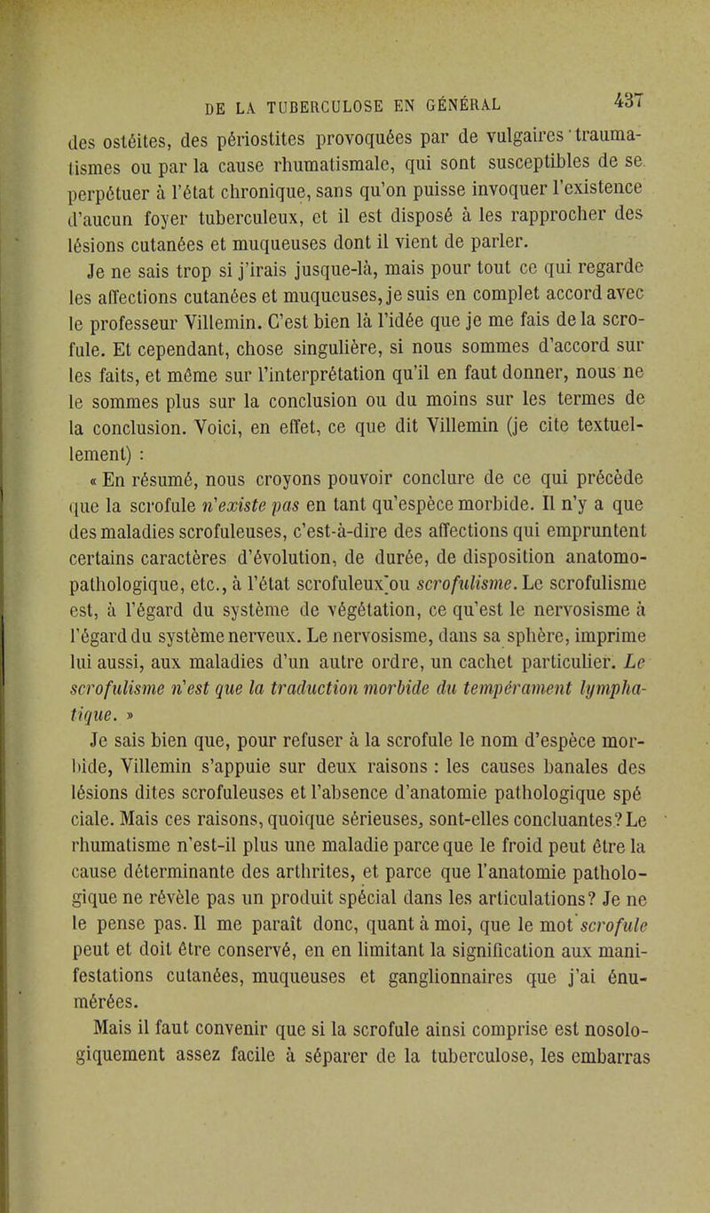 des ostéites, des périostites provoquées par de vulgaires • Irauma- lismes ou par la cause rhumatismale, qui sont susceptibles de se. perpétuer à l'état chronique, sans qu'on puisse invoquer l'existence d'aucun foyer tuberculeux, et il est disposé à les rapprocher des lésions cutanées et muqueuses dont il vient de parler. Je ne sais trop si j'irais jusque-là, mais pour tout ce qui regarde les affections cutanées et muqueuses, je suis en complet accord avec le professeur Villemin. C'est bien là l'idée que je me fais de la scro- fule. Et cependant, chose singulière, si nous sommes d'accord sur les faits, et même sur l'interprétation qu'il en faut donner, nous ne le sommes plus sur la conclusion ou du moins sur les termes de la conclusion. Voici, en effet, ce que dit Villemin (je cite textuel- lement) : « En résumé, nous croyons pouvoir conclure de ce qui précède que la scrofule n'existe pas en tant qu'espèce morbide. Il n'y a que des maladies scrofuleuses, c'est-à-dire des affections qui empruntent certains caractères d'évolution, de durée, de disposition anatomo- pathologique, etc., à l'état scrofuleux]ou scrofulisme.Le scrofulisme est, à l'égard du système de végétation, ce qu'est le nervosisme à l'égard du système nemux. Le nervosisme, dans sa sphère, imprime lui aussi, aux maladies d'un autre ordre, un cachet particuUer. Le scrofulisme n'est que la traduction morbide du tempérament lympha- tique. » Je sais bien que, pour refuser à la scrofule le nom d'espèce mor- l)ide, Villemin s'appuie sur deux raisons : les causes banales des lésions dites scrofuleuses et l'absence d'anatomie pathologique spé ciale. Mais ces raisons, quoique sérieuses, sont-elles concluantes? Le rhumatisme n'est-il plus une maladie parce que le froid peut être la cause déterminante des arthrites, et parce que l'anatomie patholo- gique ne révèle pas un produit spécial dans les articulations? Je ne le pense pas. Il me paraît donc, quant à moi, que le mot scrofule peut et doit être conservé, en en hmitant la signification aux mani- festations cutanées, muqueuses et ganglionnaires que j'ai énu- mérées. Mais il faut convenir que si la scrofule ainsi comprise est nosolo- giquement assez facile à séparer de la tuberculose, les embarras