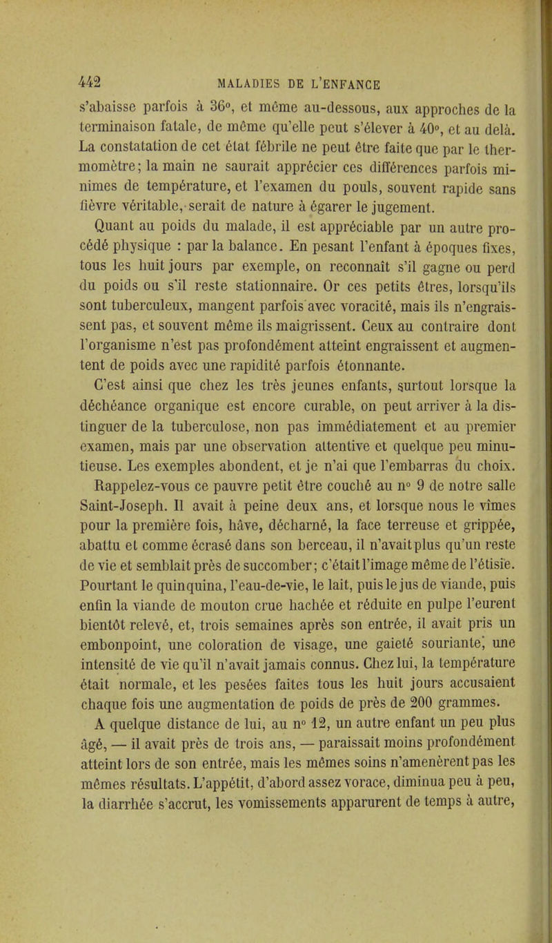 s'abaisse parfois à 36°, et môme au-dessous, aux approches de la terminaison fatale, de même qu'elle peut s'élever à 40°, et au delà. La constatation de cet état fébrile ne peut être faite que par le ther- momètre ; la main ne saurait apprécier ces différences parfois mi- nimes de température, et l'examen du pouls, souvent rapide sans fièvre véritable, serait de nature à égarer le jugement. Quant au poids du malade, il est appréciable par un autre pro- cédé physique : par la balance. En pesant l'enfant à époques fixes, tous les huit jours par exemple, on reconnaît s'il gagne ou perd du poids ou s'il reste stationnaire. Or ces petits êtres, lorsqu'ils sont tuberculeux, mangent parfois avec voracité, mais ils n'engrais- sent pas, et souvent même ils maigrissent. Ceux au contraire dont l'organisme n'est pas profondément atteint engraissent et augmen- tent de poids avec une rapidité parfois étonnante. C'est ainsi que chez les très jeunes enfants, surtout lorsque la déchéance organique est encore curable, on peut arriver à la dis- tinguer de la tuberculose, non pas immédiatement et au premier examen, mais par une observation attentive et quelque peu minu- tieuse. Les exemples abondent, et je n'ai que l'embarras du choix. Rappelez-vous ce pauvre petit être couché au n» 9 de notre salle Saint-Joseph. Il avait à peine deux ans, et lorsque nous le vîmes pour la première fois, hâve, décharné, la face terreuse et grippée, abattu et comme écrasé dans son berceau, il n'avait plus qu'un reste de vie et semblait près de succomber ; c'était l'image même de l'étisie. Pourtant le quinquina, l'eau-de-vie, le lait, puis le jus de viande, puis enfin la viande de mouton crue hachée et réduite en pulpe l'eurent bientôt relevé, et, trois semaines après son entrée, il avait pris un embonpoint, une coloration de visage, une gaieté souriante^ une intensité de vie qu'il n'avait jamais connus. Chez lui, la température était normale, et les pesées faites tous les huit jours accusaient chaque fois une augmentation de poids de près de 200 grammes. A quelque distance de lui, au n° 42, un autre enfant un peu plus iigé, _ il avait près de trois ans, — paraissait moins profondément atteint lors de son entrée, mais les mêmes soins n'amenèrent pas les mômes résultats. L'appétit, d'abord assez vorace, diminua peu a. peu, la diarrhée s'accrut, les vomissements apparurent de temps à autre,