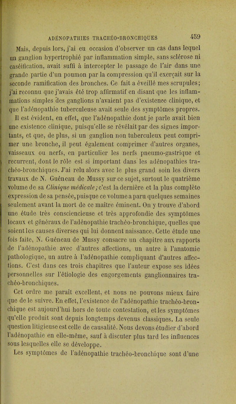 Mais, depuis lors, j'ai eu occasion d'observer un cas dans lequel un ganglion hypertrophié par inflammation simple, sans sclérose ni caséification, avait suffi à intercepter le passage de Tair dans une grande partie d'un poumon par la compression qu'il exerçait sur la seconde ramification des bronches. Ce fait a éveillé mes scrupules ; j'ai reconnu que j'avais été trop affirmatif en disant que les inflam- mations simples des ganglions n'avaient pas d'existence clinique, et que l'adénopathie tuberculeuse avait seule des symptômes propres. Il est évident, en effet, que l'adénopathie dont je parle avait bien une existence clinique, puisqu'elle se révélait par des signes impor- tants, et que, de plus, si un ganglion non tuberculeux peut compri- mer une bronche, il peut également comprimer d'autres organes, vaisseaux ou nerfs, en particulier les nerfs pneumo-gastrique et récurrent, dont le rôle est si important dans les adénopathies Ira- chéo-bronchiques. J'ai relu alors avec le plus grand soin les divers travaux de N. Guéneau de Mussy sur ce sujet, surtout le quatrième volume de sa Clinique médicale; c'est la dernière et la plus complète expression de sa pensée, puisque ce volume a paru quelques semaines seulement avant la mort de ce maître éminent. On y trouve d'abord une étude très consciencieuse et très approfondie des symptômes locaux et généraux de l'adénopathie trachéo-bronchique, quelles que soient les causes diverses qui lui donnent naissance. Cette étude une fois faite, N. Guéneau de Mussy consacre un chapitre aux rapports de l'adénopathie avec d'autres affections, un autre à l'anatomie pathologique, un autre à l'adénopathie compliquant d'autres affec- tions. C'est dans ces trois chapitres que l'auteur expose ses idées personnelles sur l'étiologie des engorgements ganglionnaires tra- chéo-bronchiques. Cet ordre me paraît excellent, et nous ne pouvons mieux faire que de le suivre. En efiet, l'existence de l'adénopathie trachéo-bron- chique est aujourd'hui hors de toute contestation, et les symptômes qu'elle produit sont depuis longtemps devenus classiques. La seule question htigieuse est celle de causahté. Nous devons étudier d'abord l'adénopathie en elle-même, sauf à discuter plus tard les influences sous lesquelles elle se développe. Les symptômes de l'adénopathie trachéo-bronchique sont d'une