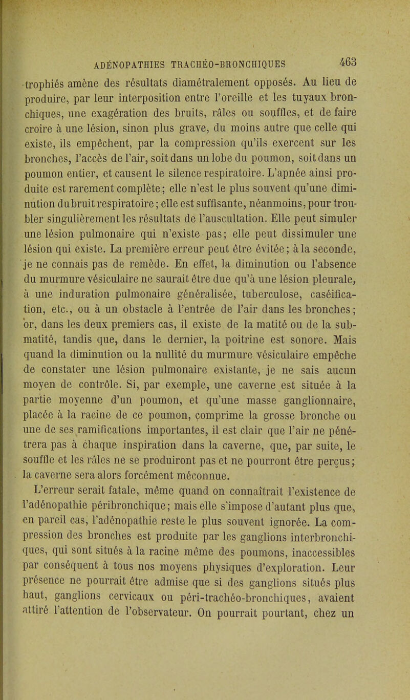 •trophiés amène des résultats diamétralement opposés. Au lieu de produire, par leur interposition entre l'oreille et les tuyaux bron- chiques, une exagération des bruits, râles ou souffles, et de faire croire à une lésion, sinon plus grave, du moins autre que celle qui existe, ils empêchent, par la compression qu'ils exercent sur les bronches, l'accès de l'air, soit dans un lobe du poumon, soit dans un poumon entier, et causent le silence respiratoire. L'apnée ainsi pro- duite est rarement complète; elle n'est le plus souvent qu'une dimi- nution dubruit respiratoire ; elle est suffisante, néanmoins, pour trou- bler singulièrement les résultats de l'auscultation. Elle peut simuler une lésion pulmonaire qui n'existe pas; elle peut dissimuler une lésion qui existe. La première erreur peut être évitée; à la seconde, je ne connais pas de remède. En effet, la diminution ou l'absence du murmure vésiculaire ne saurait être due qu'à une lésion pleurale, à une induration pulmonaire généralisée, tuberculose, caséifica- tion, etc., ou à un obstacle à l'entrée de l'air dans les bronches; or, dans les deux premiers cas, il existe de la matité ou de la sub- matité, tandis que, dans le dernier, la poitrine est sonore. Mais quand la diminution ou la nullité du murmure vésiculaire empêche de constater une lésion pulmonaire existante, je ne sais aucun moyen de contrôle. Si, par exemple, une caverne est située à la partie moyenne d'un poumon, et qu'une masse ganglionnaire, placée à la racine de ce poumon, çomprime la grosse bronche ou une de ses ramifications importantes, il est clair que l'air ne péné- trera pas à chaque inspiration dans la caverne, que, par suite, le souffle et les râles ne se produiront pas et ne pourront être perçus; la caverne sera alors forcément méconnue. L'erreur serait fatale, même quand on connaîtrait l'existence de l'adénopathie péribronchique ; mais elle s'impose d'autant plus que, en pareil cas, l'adénopathie reste le plus souvent ignorée. La com- pression des bronches est produite par les ganglions interbronchi- ques, qui sont situés à la racine même des poumons, inaccessibles par conséquent à tous nos moyens physiques d'exploration. Leur présence ne pourrait être admise que si des gangUons situés plus haut, ganglions cervicaux ou péri-trachéo-bronchiques, avaient attiré l'attention de l'observateur. On pourrait pourtant, chez un