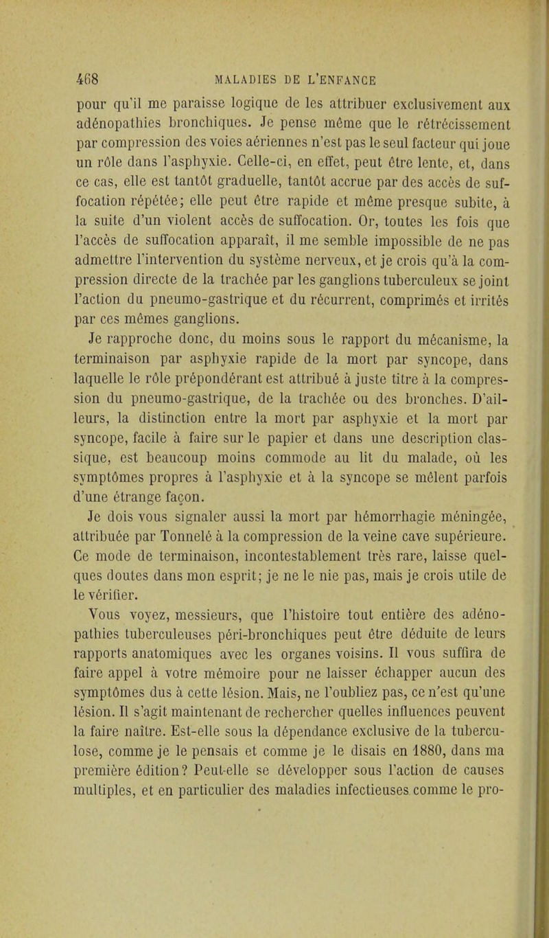 pour qu'il me paraisse logique de les attribuer exclusivement aux adénopalliies bronchiques. Je pense même que le rétrécissement par compression des voies aériennes n'est pas le seul facteur qui joue un rôle dans l'asphyxie. Celle-ci, en effet, peut être lente, et, dans ce cas, elle est tantôt graduelle, tantôt accrue par des accès de suf- focation répétée; elle peut être rapide et môme presque subite, à la suite d'un violent accès de suffocation. Or, toutes les fois que l'accès de suffocation apparaît, il me semble impossible de ne pas admettre l'intervention du système nerveux, et je crois qu'à la com- pression directe de la trachée par les ganglions tuberculeux se joint l'action du pneumo-gastrique et du récurrent, comprimés et irrités par ces mêmes ganglions. Je rapproche donc, du moins sous le rapport du mécanisme, la terminaison par asphyxie rapide de la mort par syncope, dans laquelle le rôle prépondérant est attribué à juste titre à la compres- sion du pneumo-gastrique, de la trachée ou des bronches. D'ail- leurs, la distinction entre la mort par asphyxie et la mort par syncope, facile à faire sur le papier et dans une description clas- sique, est beaucoup moins commode au lit du malade, où les symptômes propres à l'asphyxie et à la syncope se mêlent parfois d'une étrange façon. Je dois vous signaler aussi la mort par hémorrhagie méningée, attribuée par Tonnelé à la compression de la veine cave supérieure. Ce mode de terminaison, incontestablement très rare, laisse quel- ques doutes dans mon esprit; je ne le nie pas, mais je crois utile de le vérifier. Vous voyez, messieurs, que l'histoire tout entière des adéno- pathies tuberculeuses péri-bronchiques peut être déduite de leurs rapports anatomiques avec les organes voisins. Il vous suffira de faire appel à votre mémoire pour ne laisser échapper aucun des symptômes dus à celle lésion. Mais, ne l'oubUez pas, ce n'est qu'une lésion. Il s'agit maintenant de rechercher quelles influences peuvent la faire naître. Est-elle sous la dépendance exclusive de la tubercu- lose, comme je le pensais et comme je le disais en 1880, dans ma première édition? Peut-elle se développer sous l'action de causes multiples, et en particulier des maladies infectieuses comme le pro-