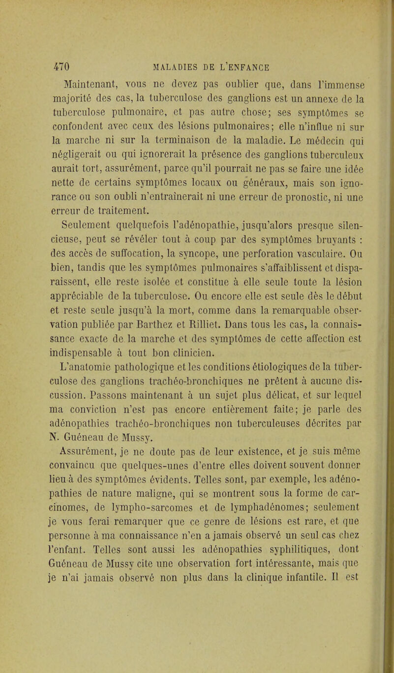 Maintenant, vous ne devez pas oublier que, dans l'immense majoritô des cas, la tuberculose des ganglions est un annexe de la tuberculose pulmonaire, et pas autre chose; ses symptômes se confondent avec ceux des lésions pulmonaires; elle n'influe ni sur la marche ni sur la terminaison de la maladie. Le médecin qui négligerait ou qui ignorerait la présence des ganglions tuberculeux aurait tort, assurément, parce qu'il pourrait ne pas se faire une idée nette de certains symptômes locaux ou généraux, mais son igno- rance ou son oubli n'entraînerait ni une erreur de pronostic, ni une erreur de traitement. Seulement quelquefois l'adénopathie, jusqu'alors presque silen- cieuse, peut se révéler tout à coup par des symptômes bruyants : des accès de suffocation, la syncope, une perforation vasculaire. Ou bien, tandis que les symptômes pulmonaires s'affaiblissent et dispa- raissent, elle reste isolée et constitue à elle seule toute la lésion appréciable de la tuberculose. Ou encore elle est seule dès le début et reste seule jusqu'à la mort, comme dans la remarquable obser- vation publiée par Barthez et Rilliet. Dans tous les cas, la connais- sance exacte de la marche et des symptômes de cette affection est indispensable à tout bon clinicien. L'analomie pathologique et les conditions étiologiques de la tuber- culose des ganglions trachéo-bronchiques ne prêtent à aucune dis- cussion. Passons maintenant à un sujet plus délicat, et sur lequel ma conviction n'est pas encore entièrement faite; je parle des adénopathles trachéo-broncbiques non tuberculeuses décrites par N. Guéneau de Mussy. Assurément, je ne doute pas de leur existence, et je suis même convaincu que quelques-unes d'entre elles doivent souvent donner lieu à des symptômes évidents. Telles sont, par exemple, les adéno- pathles de nature maligne, qui se montrent sous la forme de car- cinomes, de lympho-sarcomes et de lymphadénomes; seulement je vous ferai remarquer que ce genre de lésions est rare, et que personne à ma connaissance n'en a jamais observé un seul cas chez l'enfant. Telles sont aussi les adénopathles syphilitiques, dont Guéneau de Mussy cite une observation fort intéressante, mais que je n'ai jamais observé non plus dans la clinique infantile. Il est i