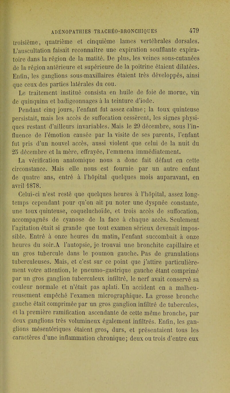 troisième, quatrième et cinquième lames vertébrales dorsales. L'auscultation faisait reconnaître une expiration soufflante expira- toire dans la région de la matité. De plus, les veines sous-cutanées de la région antérieure et supérieure de la poitrine étaient dilatées. Enfin, les ganglions sous-maxillaires étaient très développés, ainsi que ceux des parties latérales du cou. Le traitement institué consista en huile de foie de morue, vin de quinquina et badigeonnages à la teinture d'iode. Pendant cinq jours, l'enfant fut assez calme ; la toux quinteuse persistait, mais les accès de suffocation cessèrent, les signes physi- ques restant d'ailleurs invariables. Mais le 29 décembre, sous l'in- fluence de l'émotion causée par la visite de ses parents, l'enfant fut pris d'un nouvel accès, aussi violent que celui de la nuit du 25 décembre et la mère, effrayée, l'emmena immédiatement. La vérification anatomique nous a donc fait défaut en cette circonstance. Mais elle nous est fournie par un autre enfant de quatre ans, entré à l'hôpital quelques mois auparavant, en avril 1878. Celui-ci n'est resté que quelques heures à l'hôpital, assez long- temps cependant pour qu'on ait pu noter une dyspnée constante, une toux quinteuse, coqueluchoïde, et trois accès de suffocation, accompagnés de cyanose de la face à chaque accès. Seulement l'agitation était si grande que tout examen sérieux devenait impos- sible. Entré à onze heures du matin, l'enfant succombait à onze heures du soir.A l'autopsie, je trouvai une bronchite capillaire et un gros tubercule dans le poumon gauche. Pas de granulations tuberculeuses. Mais, et c'est sur ce point que j'attire particulière- ment votre attention, le pneumo-gastrique gauche étant comprimé par un gros ganglion tuberculeux infiltré, le nerf avait conservé sa couleur normale et n'était pas aplati. Un accident en a malheu- reusement empêché l'examen micrographique. La grosse bronche gauche était comprimée par un gros ganglion infiltré de tubercules, et la première ramification ascendante de cette même bronche, par deux ganglions très volumineux également infiltrés. Enfin, les gan- glions mésentériques étaient gros, durs, et présentaient tous les caractères d'une inflammation chronique; deux ou trois d'entre eux