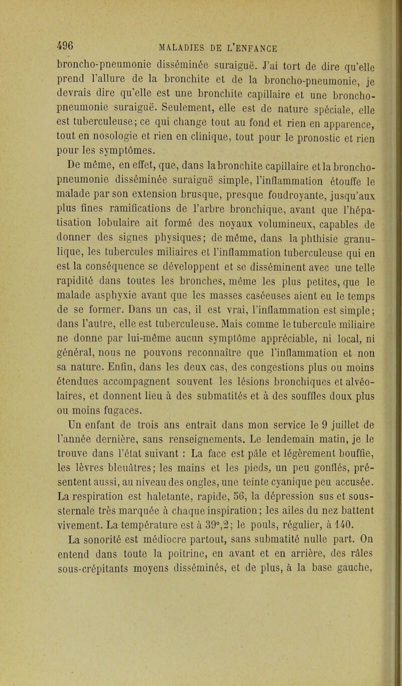 broncho-pneumonie disséminée suraiguë. J'ai tort de dire qu'elle prend l'allure de la bronchite et de la broncho-pneumonie, je devrais dire qu'elle est une bronchite capillaire et une broncho- pneumonie suraiguë. Seulement, elle est de nature spéciale, elle est tuberculeuse; ce qui change tout au fond et rien en apparence, tout en nosologie et rien en clinique, tout pour le pronostic et rien pour les symptômes. De même, en effet, que, dans la bronchite capillaire et la broncho- pneumonie disséminée suraiguë simple, l'inflammation étouffe le malade par son extension brusque, presque foudroyante, jusqu'aux plus fines ramifications de l'arbre bronchique, avant que l'hépa- lisation lobulaire ait formé des noyaux volumineux, capables de donner des signes physiques; de même, dans laphthisie granu- lique, les tubercules mihaires et l'inflammation tuberculeuse qui en est la conséquence se développent et se disséminent avec une telle rapidité dans toutes les bronches, même les plus petites, que le malade asphyxie avant que les masses caséeuses aient eu le temps de se former. Dans un cas, il est vrai, l'inflammation est simple; dans l'autre, elle est tuberculeuse. Mais comme le tubercule miliaire ne donne par lui-même aucun symptôme appréciable, ni local, ni général, nous ne pouvons reconnaître que l'inflammation et non sa nature. Enfin, dans les deux cas, des congestions plus ou moins étendues accompagnent souvent les lésions bronchiques et alvéo- laires, et donnent lieu à des submatités et à des souffles doux plus ou moins fugaces. Un enfant de trois ans entrait dans mon service le 9 juillet de l'année dernière, sans renseignements. Le lendemain matin, je le trouve dans l'état suivant : La face est pâle et légèrement bouffie, les lèvres bleuâtres; les mains et les pieds, un peu gonflés, pré- sentent aussi, au niveau des ongles, une teinte cyanique peu accusée. La respiration est haletante, rapide, 56, la dépression sus et sous- sternale très marquée à chaque inspiration ; les ailes du nez battent vivement. La température est à 39°,2; le pouls, réguher, h 140. La sonorité est médiocre partout, sans submatité nulle part. On entend dans toute la poitrine, en avant et en arrière, des râles sous-crépitants moyens disséminés, et de plus, à la base gauche.