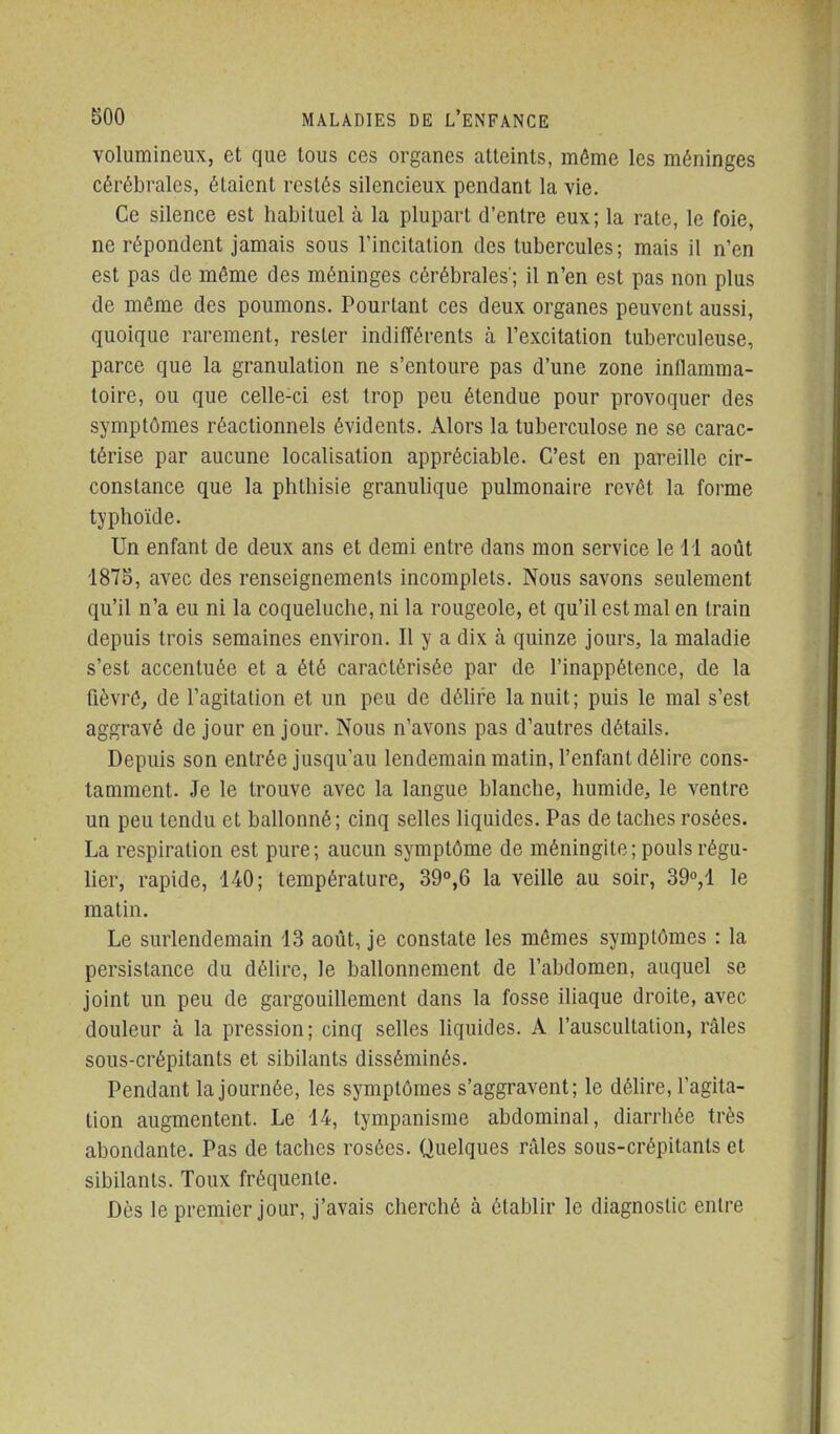 volumineux, et que tous ces organes atteints, même les méninges cérébrales, étaient restés silencieux pendant la vie. Ce silence est habituel à la plupart d'entre eux; la rate, le foie, ne répondent jamais sous Tincitation des tubercules; mais il n'en est pas de même des méninges cérébrales'; il n'en est pas non plus de même des poumons. Pourtant ces deux organes peuvent aussi, quoique rarement, rester indifférents à l'excitation tuberculeuse, parce que la granulation ne s'entoure pas d'une zone inflamma- toire, ou que celle-ci est trop peu étendue pour provoquer des symptômes réactionnels évidents. Alors la tuberculose ne se carac- térise par aucune localisation appréciable. C'est en pareille cir- constance que la phthisie granulique pulmonaire revêt la forme typhoïde. Un enfant de deux ans et demi entre dans mon service le 11 août 1875, avec des renseignements incomplets. Nous savons seulement qu'il n'a eu ni la coqueluche, ni la rougeole, et qu'il est mal en train depuis trois semaines environ. Il y a dix à quinze jours, la maladie s'est accentuée et a été caractérisée par de l'inappétence, de la fièvrê, de l'agitation et un peu de déUre la nuit; puis le mal s'est aggravé de jour en jour. Nous n'avons pas d'autres détails. Depuis son entrée jusqu'au lendemain matin, l'enfant délire cons- tamment. Je le trouve avec la langue blanche, humide, le ventre un peu tendu cl ballonné; cinq selles liquides. Pas de taches rosées. La respiration est pure; aucun symptôme de méningite; pouls régu- lier, rapide, 140; température, 39°,6 la veille au soir, 390,1 le matin. Le surlendemain 13 août, je constate les mêmes symptômes : la persistance du déUre, le ballonnement de l'abdomen, auquel se joint un peu de gargouillement dans la fosse iliaque droite, avec douleur à la pression; cinq selles liquides. A l'auscultation, râles sous-crépitants et sibilants disséminés. Pendant la journée, les symptômes s'aggravent; le délire, l'agita- tion augmentent. Le 14, tympanisme abdominal, diarrhée très abondante. Pas de taches rosées. Quelques râles sous-crépitants et sibilants. Toux fréquente. Dès le premier jour, j'avais cherché à établir le diagnostic entre