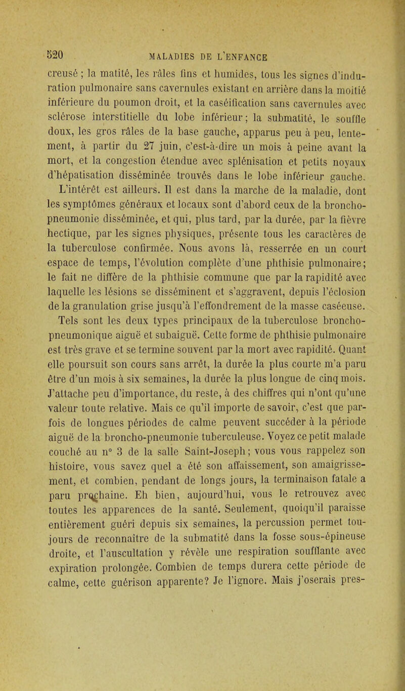 creusé ; la matité, les râles fins et humides, tous les signes d'indu- ration pulmonaire sans cavernules existant en arrière dans la moitié inférieure du poumon droit, et la caséificalion sans cavernules avec sclérose interstitielle du lobe inférieur; la submalité, le souffle doux, les gros râles de la base gauche, apparus peu à peu, lente- ment, à partir du 27 juin, c'est-à-dire un mois à peine avant la mort, et la congestion étendue avec splénisation et petits noyaux d'hépatisation disséminée trouvés dans le lobe inférieur gauche. L'intérêt est ailleurs. Il est dans la marche de la maladie, dont les symptômes généraux et locaux sont d'abord ceux de la broncho- pneumonie disséminée, et qui, plus tard, par la durée, par la fièvre hectique, par les signes physiques, présente tous les caractères de la tuberculose confirmée. Nous avons là, resserrée en un court espace de temps, l'évolution complète dune phthisie pulmonaire; le fait ne diffère de la phthisie commune que par la rapidité avec laquelle les lésions se disséminent et s'aggravent, depuis l'éclosion de la granulation grise jusqu'à f effondrement de la masse caséeuse. Tels sont les deux types principaux de la tuberculose broncho- pneumonique aiguë et subaiguë. Celte forme de phthisie pulmonaire est très grave et se termine souA^ent par la mort avec rapidité. Quant elle poursuit son cours sans arrêt, la durée la plus courte m'a paru être d'un mois à six semaines, la durée la plus longue de cinq mois. J'attache peu d'importance, du reste, à des chiffres qui n'ont qu'une valeur toute relative. Mais ce qu'il importe de savoir, c'est que par- fois de longues périodes de calme peuvent succéder à la période aiguë de la broncho-pneumonie tuberculeuse. Voyez ce petit malade couché au n 3 de la salle Saint-Joseph ; vous vous rappelez son histoire, vous savez quel a été son affaissement, son amaigrisse- ment, et combien, pendant de longs jours, la terminaison fatale a paru pri^haine. Eh bien, aujourd'hui, vous le retrouvez avec toutes les apparences de la santé. Seulement, quoiqu'il paraisse entièrement guéri depuis six semaines, la percussion permet tou- jours de reconnaître de la submatité dans la fosse sous-épineuse droite, et l'auscultation y révèle une respiration soufflante avec expiration prolongée. Combien de temps durera cette période de calme, cette guérison apparente? Je l'ignore. Mais j'oserais près-