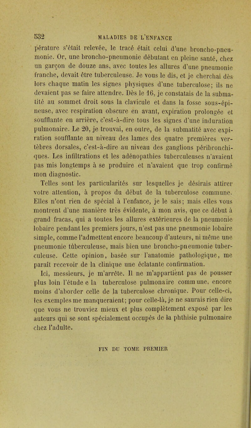 péralure s'était relevée, le tracé était celui d'une broncho-pneu- monie. Or, une broncho-pneumonie débutant en pleine santé, chez un garçon de douze ans, avec toutes les allures d'une pneumonie franche, devait être tuberculeuse. Je vous le dis, et je cherchai dès' lors chaque matin les signes physiques d'une tuberculose; ils ne devaient pas se faire attendre. Dès le 46, je constatais de la subma- tité au sommet droit sous la clavicule et dans la fosse sous-épi- neuse, avec respiration obscure en avant, expiration prolongée et soufflante en arrière, c'est-à-dire tous les signes d'une induration pulmonaire. Le 20, je trouvai, en outre, de la submatité avec expi- ration soufflante au niveau des lames des quatre premières ver- tèbres dorsales, c'est-à-dire au niveau des ganghons péribronchi- ques. Les infiltrations et les adénopathies tuberculeuses n'avaient pas mis longtemps à se produire et n'avaient que trop confirmé mon diagnostic. Telles sont les particularités sur lesquelles je désirais attirer votre attention, à propos du début de la tuberculose commune. Elles n'ont rien de spécial à l'enfance, je le sais; mais elles vous montrent d'une manière très évidente, à mon avis, que ce début à grand fracas, qui a toutes les allures extérieures de la pneumonie lobaire pendant les premiers jours, n'est pas une pneumonie lobaire simple, comme l'admettent encore beaucoup d'auteurs, ni même une pneumonie tùberculeuse, mais bien une broncho-pneumonie tuber- culeuse. Cette opinion, basée sur l'anatomie pathologique, me paraît recevoir de la clinique une éclatante confirmation. Ici, messieurs, je m'arrête. Il ne m'appartient pas de pousser plus loin l'étude e la tuberculose pulmonaire commune, encore moins d'aborder celle de la tuberculose chronique. Pour celle-ci, les exemples me manqueraient; pour celle-là, je ne saurais rien dire que vous ne trouviez mieux et plus complètement exposé par les auteurs qui se sont spécialement occupés de la phthisie pulmonaire chez l'adulte. FIN DU TOME PREMIER