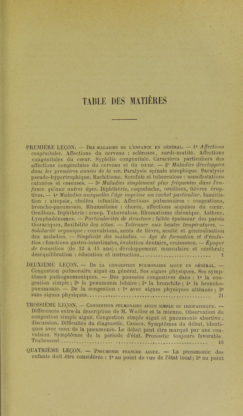 TABLE DES MATIÈRES PREMIÈRE LEÇON. — Des maladies de l'enfance e.\ général. — 1» Affections congénitales. Affections du cerveau : scléroses, surdi-mutité. Affections congénitales du cœur. Syphilis congénitale. Caractères particuliers des affections congénitales du cerveau et du cœur. — 2° Maladies développées dans les premières années de la vie. Paralysie spinale atrophique. Paralysie pseudo-hypertrophique. Rachitisme. Scrofule et tuberculose : manifestations cutanées et osseuses. — 3 Maladies simplement plus fréquentes dans l'en- fance qu'aux autres âges. Diphthérie, coqueluche, oreillons, fièvres érup- tives. — 4° Maladies auxquelles l'âge imprime un cachet particulier. Inanitia- tion : alrepsie, choléra infantile. Affections pulmonaires : congestions, broncho-pneumonie. Rhumatisme : chorée, affections acquises du cœur. Oreillons. Diphthérie : croup. Tuberculose. Rhumatisme chronique. .4sthme. Lyniphadénomes. — Particularités de structure : faible épaisseur des parois thoraciques, flexibilité des côtes. — Tolérance aux hautes températures. — Solidarité organique : convulsions, accès de fièvre, acuité et généralisation des maladies. — Simplicité des maladies. — Age de formation et d'évolu- tion : fonctions gastro-intestinales, évolution dentaire, croissance. — Époque de transition (de 12 à do ans) : développement musculaire et cérébral; déséquilibration : éducation et instruction 1 DEUXIÈME LEÇON. — De la congestion pulmonaire .\igue en génébal. — Congestion pulmonaire aiguë en général. Ses signes physiques. Ses symp- tômes pathognomoniques. — Des poussées congestives dans : 1» la con- gestion simple ; 2» la pneumonie lobaire ; 3° la bronchite ; 4» la broncho- pneumonie. — De la congestion : l» avec signes physiques atténués ; 2o sans signes physiques 21 TROISIÈME LEÇON. — Congestion pulmonaire aiguë simple ou idiopathique. — Différences enlre^la description de M. Woillez et la mienne. Observation de congestion simple aiguë. Congestion simple aiguë et pneumonie abortive ; discussion. Difficultés du diagnostic. Causes. Symptômes du début, identi- ques avec ceux de la pneumonie. Le début peut cire marqué par une con- vulsion. Symptômes de la période d'état. Pronostic toujours favorable. Traitement 43 QUATRIEME LEÇON. — Pneumonie franche aiguë. — La pneumonie des enfants doit être considérée : l au point de vue de l'état local; 20 au point