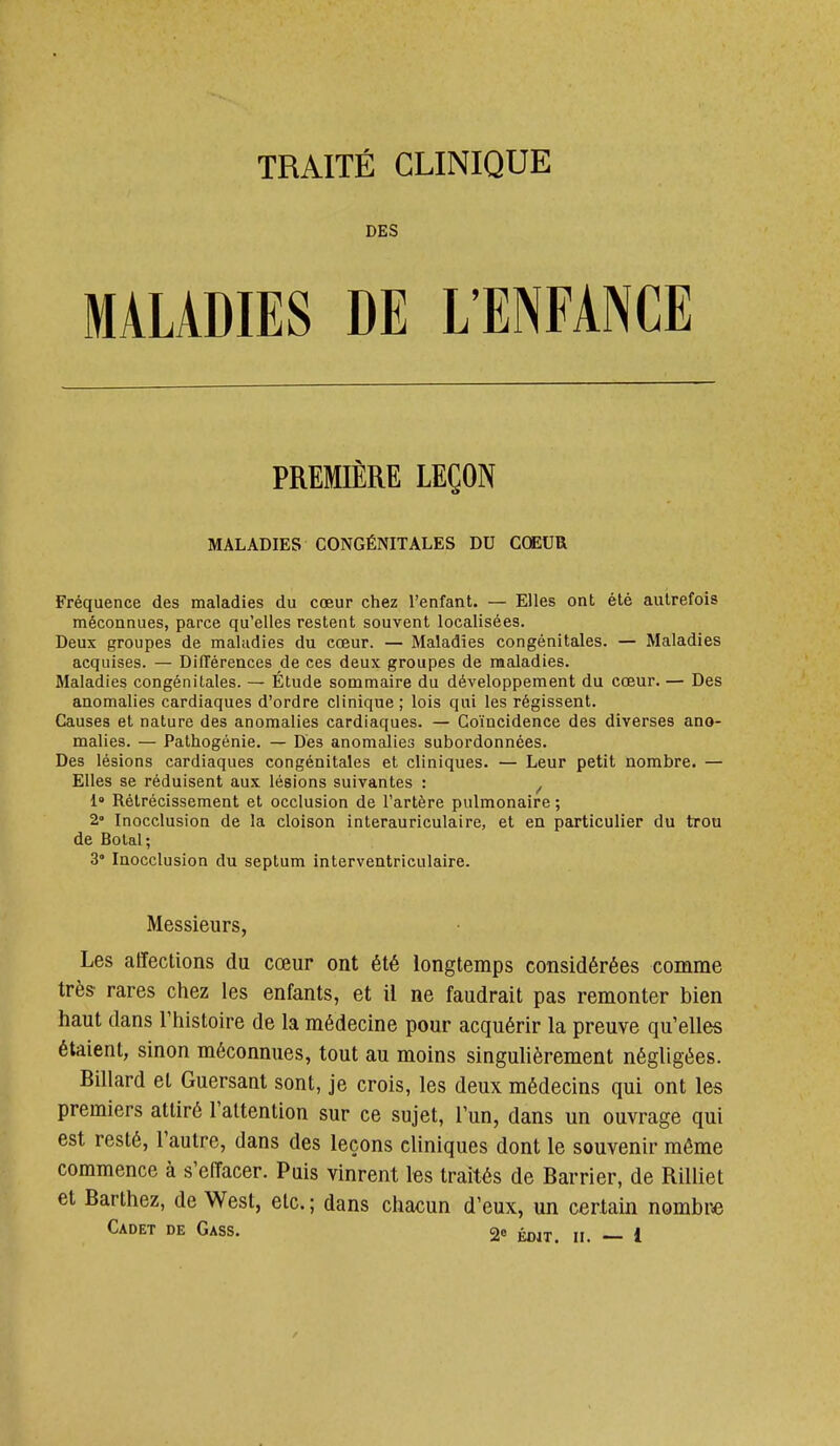 DES MALADIES DE L'ENFANCE PREMIÈRE LEÇON MALADIES CONGÉNITALES DU CŒUR Fréquence des maladies du cœur chez l'enfant. — Elles ont été autrefois méconnues, parce qu'elles restent souvent localisées. Deux groupes de maladies du cœur. — Maladies congénitales. — Maladies acquises. — Différences de ces deux groupes de maladies. Maladies congénitales. — Étude sommaire du développement du cœur. — Des anomalies cardiaques d'ordre clinique ; lois qui les régissent. Causes et nature des anomalies cardiaques. — Coïncidence des diverses ano- malies. — Pathogénie. — Des anomalies subordonnées. Des lésions cardiaques congénitales et cliniques. — Leur petit nombre. — Elles se réduisent aux lésions suivantes : ^ l' Rétrécissement et occlusion de l'artère pulmonaire ; 2» Inocclusion de la cloison interauriculaire, et en particulier du tron de Bolal; 3* laocclusion du septum interveatriculaire. Messieurs, Les affections du cœur ont été longtemps considérées comme très rares chez les enfants, et il ne faudrait pas remonter bien haut dans l'histoire de la médecine pour acquérir la preuve qu'elles étaient, sinon méconnues, tout au moins singulièrement négligées. Billard et Guersant sont, je crois, les deux médecins qui ont les premiers attiré l'attention sur ce sujet, l'un, dans un ouvrage qui est resté, l'autre, dans des leçons cliniques dont le souvenir môme commence à s'effacer. Puis vinrent les traités de Barrier, de Rilliet et Barthez, de West, etc. ; dans chacun d'eux, un certain nombre