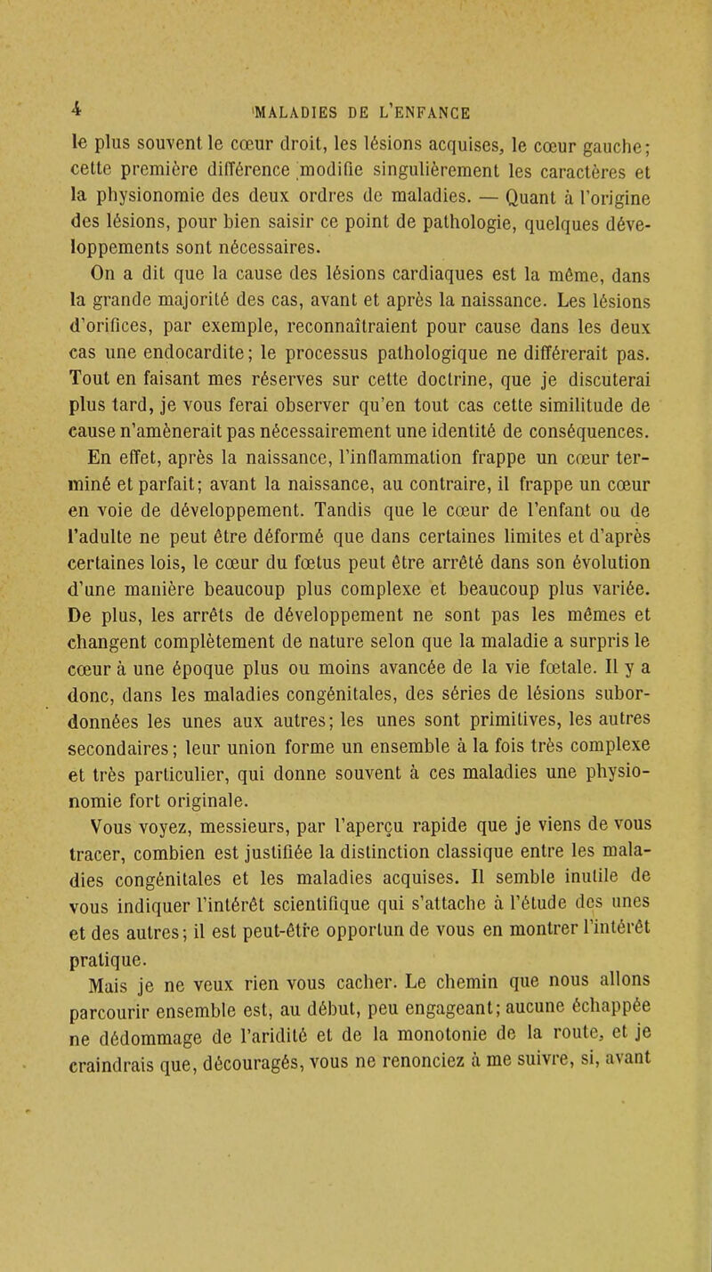 le plus souvent le cœur droit, les lésions acquises, le cœur gauche; cette première différence modifie singulièrement les caractères et la physionomie des deux ordres de maladies. — Quant à l'origine des lésions, pour bien saisir ce point de pathologie, quelques déve- loppements sont nécessaires. On a dit que la cause des lésions cardiaques est la môme, dans la grande majorité des cas, avant et après la naissance. Les lésions d'orifices, par exemple, reconnaîtraient pour cause dans les deux cas une endocardite ; le processus pathologique ne différerait pas. Tout en faisant mes réserves sur cette doctrine, que je discuterai plus tard, je vous ferai observer qu'en tout cas cette similitude de cause n'amènerait pas nécessairement une identité de conséquences. En effet, après la naissance, l'indammalion frappe un cœur ter- miné et parfait; avant la naissance, au contraire, il frappe un cœur en voie de développement. Tandis que le cœur de l'enfant ou de l'adulte ne peut être déformé que dans certaines limites et d'après certaines lois, le cœur du fœtus peut être arrêté dans son évolution d'une manière beaucoup plus complexe et beaucoup plus variée. De plus, les arrêts de développement ne sont pas les mêmes et changent complètement de nature selon que la maladie a surpris le cœur à une époque plus ou moins avancée de la vie fœtale. 11 y a donc, dans les maladies congénitales, des séries de lésions subor- données les unes aux autres; les unes sont primitives, les autres secondaires ; leur union forme un ensemble à la fois très complexe et très particulier, qui donne souvent à ces maladies une physio- nomie fort originale. Vous voyez, messieurs, par l'aperçu rapide que je viens de vous tracer, combien est justifiée la distinction classique entre les mala- dies congénitales et les maladies acquises. Il semble inutile de vous indiquer l'intérêt scientifique qui s'attache à l'étude des unes et des autres ; il est peut-être opportun de vous en montrer l'intérêt pratique. Mais je ne veux rien vous cacher. Le chemin que nous allons parcourir ensemble est, au début, peu engageant; aucune échappée ne dédommage de l'aridité et de la monotonie de la route, et je craindrais que, découragés, vous ne renonciez à me suivre, si, avant