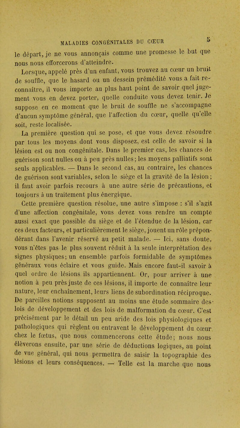 le départ, je ne vous annonçais comme une promesse le but que nous nous efforcerons d'atteindre. Lorsque, appelé près d'un enfant, vous trouvez au cœur un bruit de soufQe, que le hasard ou un dessein prémédité vous a fait re- connaître, il vous importe au plus haut point de savoir quel juge- ment vous en devez porter, quelle conduite vous devez tenir. Je suppose en ce moment que le bruit de souffle ne s'accompagne d'aucun symptôme général, que l'afl^ection du cœur, quelle qu'elle soit, reste localisée. La première question qui se pose, et que vous devez résoudre par tous les moyens dont vous disposez, est celle de savoir si la lésion est ou non congénitale. Dans le premier cas, les chances de guérison sont nulles ou à peu près nulles ; les moyens palliatifs sont seuls applicables. — Dans le second cas, au contraire, les chances de guérison sont variables, selon le siège et la gravité de la lésion ; il faut avoir parfois recours à une autre série de précautions, et toujours à un traitement plus énergique. Cette première question résolue, une autre s'impose : s'il s'agit d'une affection congénitale, vous devez vous rendre un compte aussi exact que possible du siège et de l'étendue de la lésion, car ces deux facteurs, et particulièrement le siège, jouent un rôle prépon- dérant dans l'avenir réservé au petit malade. — Ici, sans doute, vous n'êtes pas le plus souvent réduit à la seule interprétation des signes physiques; un ensemble parfois formidable de symptômes généraux vous éclaire et vous guide. Mais encore faut-il savoir à quel ordre de lésions ils appartiennent. Or, pour arriver à une notion à peu près juste de ces lésions, il importe de connaître leur nature, leur enchaînement, leurs liens de subordination réciproque. De pareilles notions supposent au moins une étude sommaire des- lois de développement et des lois de malformation du cœur. C'est précisément par le détail un peu aride des lois physiologiques et pathologiques qui règlent ou entravent le développement du cœur chez le fœtus, que nous commencerons cette étude; nous nous élèverons ensuite, par une série de déductions logiques, au point de vue général, qui nous permettra de saisir la topographie des lésions et leurs conséquences. — Telle est la marche que nous