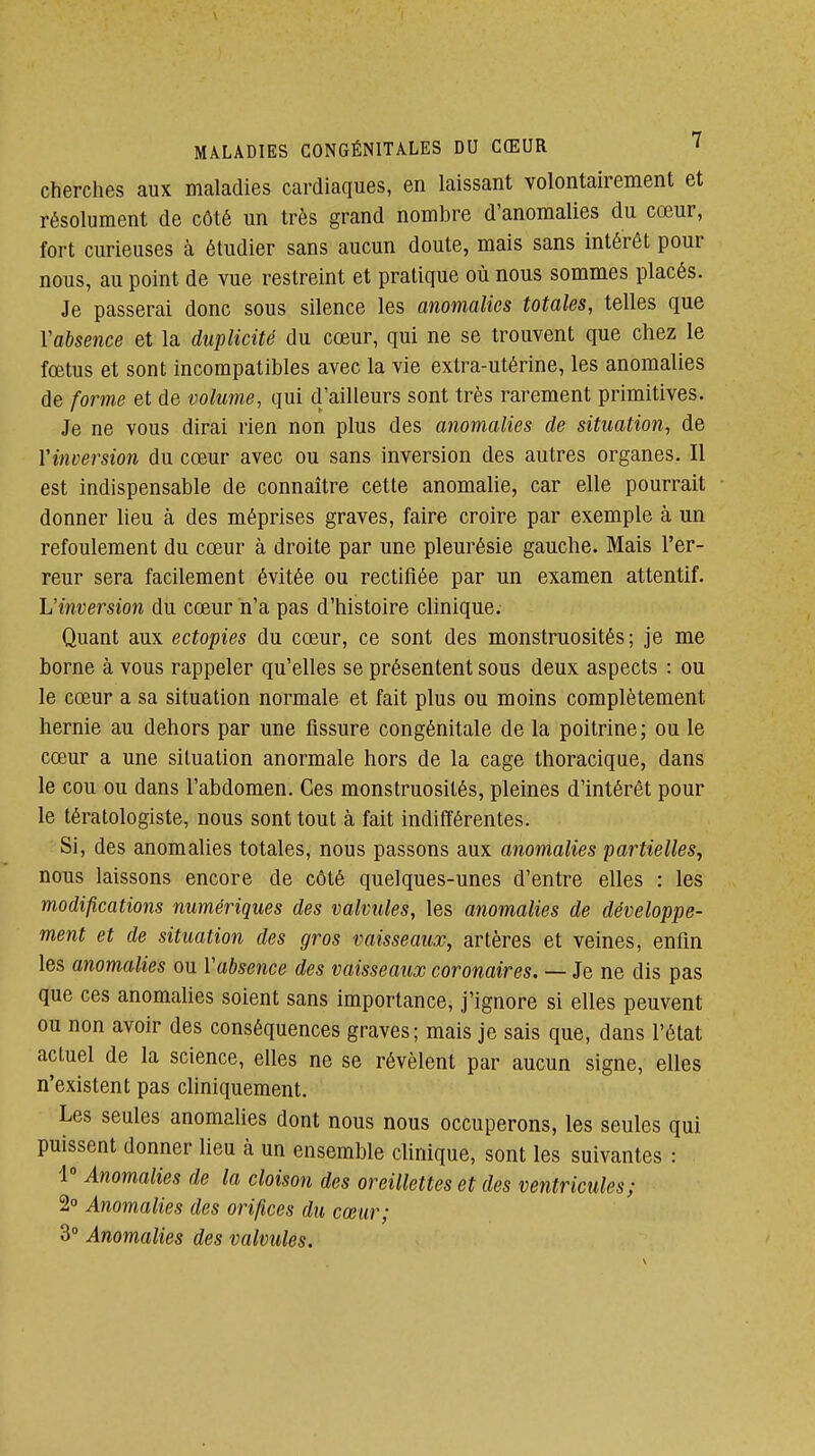 cherches aux maladies cardiaques, en laissant volontairement et résolument de côté un très grand nombre d'anomalies du cœur, fort curieuses à étudier sans aucun doute, mais sans intérêt pour nous, au point de vue restreint et pratique où nous sommes placés. Je passerai donc sous silence les anomalies totales, telles que Yabsence et la duplicité du cœur, qui ne se trouvent que chez le fœtus et sont incompatibles avec la vie extra-utérine, les anomalies de forme et de volume, qui d'ailleurs sont très rarement primitives. Je ne vous dirai rien non plus des anomalies de situation, de Vinversion du cœur avec ou sans inversion des autres organes. Il est indispensable de connaître cette anomalie, car elle pourrait donner lieu à des méprises graves, faire croire par exemple à un refoulement du cœur à droite par une pleurésie gauche. Mais l'er- reur sera facilement évitée ou rectifiée par un examen attentif. L'inversion du cœur n'a pas d'histoire clinique. Quant aux ectopies du cœur, ce sont des monstruosités; je me borne à vous rappeler qu'elles se présentent sous deux aspects : ou le cœur a sa situation normale et fait plus ou moins complètement hernie au dehors par une fissure congénitale de la poitrine ; ou le cœur a une situation anormale hors de la cage thoracique, dans le cou ou dans l'abdomen. Ces monstruosités, pleines d'intérêt pour le tératologiste, nous sont tout à fait indifférentes. Si, des anomalies totales, nous passons aux anomalies partielles^ nous laissons encore de côté quelques-unes d'entre elles : les modifications numériques des valvules, les anomalies de développe- ment et de situation des gros vaisseaux, artères et veines, enfin les anomalies ou Vabsence des vaisseaux coronaires. — Je ne dis pas que ces anomahes soient sans importance, j'ignore si elles peuvent ou non avoir des conséquences graves; mais je sais que, dans l'état actuel de la science, elles ne se révèlent par aucun signe, elles n'existent pas chniquement. Les seules anomalies dont nous nous occuperons, les seules qui puissent donner lieu à un ensemble clinique, sont les suivantes : 1 Anomalies de la cloison des oreillettes et des ventricules; 2 Anomalies des orifices du cœur; 3° Anomalies des valvules.