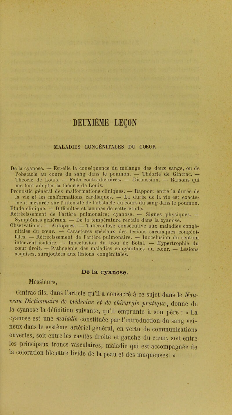 DEUXIÈME LEÇON MALADIES CONGÉNITALES DU CŒUR De la cyanose. — Est-elle la conséquence du mélange des deux sangs, ou de l'obslacle au cours du sang dans le poumon. — Théorie de Ginlrac. — Théorie de Louis. — Faits contradictoires. — Discussion. — Raisons qui me font adopter la théorie de Louis. Pronostic général des malformations cliniques. — Rapport entre la durée de la vie et les malformations cardiaques. — La durée de la vie est exacte- ment mesurée sur l'intensité de l'obstacle au cours du sang dans le poumon. Étude clinique. — Difficultés et lacunes de cette étude. Rétrécissement de l'artère pulmonaire; cyanose. — Signes physiques. — Symptômes généraux. — De la température rectale dans la cyanose. Observations. — Autopsies. — Tuberculose consécutive aux maladies congé- nitales du cœur. — Caractères spéciaux des lésions cardiaques congéni- tales. — Rétrécissement de l'artère pulmonaire. — Inocelusion du septum interventriculaire. — Inocclusion du trou de Botal. — Hypertrophie du cœur droit. — Pathogénie des maladies congénitales du cœur. — Lésions acquises, surajoutées aux lésions congénitales. De la cyanose. Messieurs, Gintrac fils, dans l'article qu'il a consacré à ce sujet dans le Nou- veau Dictionnaire de médecine et de chirurgie pratique, donne de la cyanose la définition suivante, qu'il emprunte à son père : « La cyanose est une maladie constituée par l'introduction du sang vei- neux dans le système artériel général, en vertu de communications ouvertes, soit entre les cavités droite et gauche du cœur, soit entre les principaux troncs vasculaircs, maladie qui est accompagnée de la coloration bleuâtre livide de la peau et des muqueuses. »