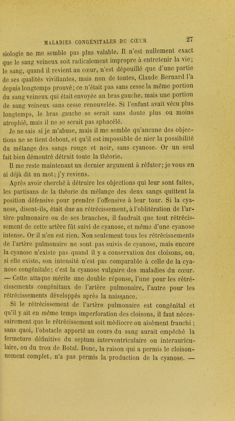 siologie ne me semble pas plus valable. Il n'est nullement exact que le sang veineux soit radicalement impropre à entretenir la vie; le sang, quand il revient au cœur, n'est dépouillé que d'une partie de ses qualités vivifiantes, mais non de toutes, Claude Bernard l'a depuis longtemps prouvé; ce n'était pas sans cesse la même portion du sang veineux qui était envoyée au bras gauche, mais une portion de sang veineux sans cesse renouvelée. Si l'enfant avait vécu plus- longtemps, le bras gauche se serait sans doute plus ou moins atrophié, mais il ne se serait pas sphacélé. Je ne sais si je m'abuse, mais il me semble qu'aucune des objec- tions ne se tient debout, et qu'il est impossible de nier la possibilité du mélange des sangs rouge et noir, sans cyanose. Or un seul fait bien démontré détruit toute la théorie. Il me reste maintenant un dernier argument à réfuter; je vous en ai déjà dit un mot; j'y reviens. Après avoir cherché à détruire les objections qui leur sont faites, les partisans de la théorie du mélange des deux sangs quittent la position défensive pour prendre l'offensive à leur tour. Si la cya- nose, disent-ils, était due au rétrécissement, à l'oblitération de l'ar- tère pulmonaire ou de ses branches, il faudrait que tout rétréci.s- sement de cette artère fût suivi de cyanose, et même d'une cyanose intense. Or il n'en est rien. Non seulement tous les rétrécissements de l'artère pulmonaire ne sont pas suivis de cyanose, mais encore la cyanose n'existe pas quand il y a conservation des cloisons, ou, si elle existe, son intensité n'est pas comparable à celle de la cya- nose congénitale; c'est la cyanose vulgaire des maladies du cœur. — Cette attaque mérite une double réponse, l'une pour les rétré- cissements congénitaux de l'artère pulmonaire, l'autre pour les rétrécissements développés après la naiss.ance. Si le rétrécissement de l'artère pulmonaire est congénital et qu'il y ait en même temps imperforation des cloisons, il faut néces- sairement que le rétrécissement soit médiocre ou aisément franchi ; sans quoi, l'obstacle apporté au cours du sang aurait empêché la fermeture définitive du septum interventriculaire on interauricu- laire, ou du trou de Botal. Donc, la raison qui a permis le cloison- nement complet, n'a pas permis la production de la cyanose. —