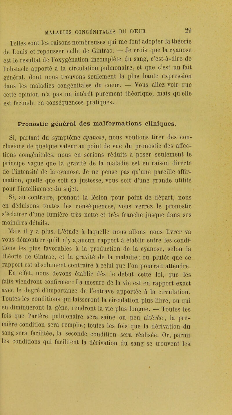 Telles sont les raisons nombreuses qui me font adopter la théorie de Louis et repousser celle de Gintrac. — Je crois que la cyanose est le résultat de l'oxygénation incomplète du sang, c'est-cà-dire de l'obstacle apporté à la circulation pulmonaire, et que c'est un fait général, dont nous trouvons seulement la plus haute expression dans les maladies congénitales du cœur. — Vous allez voir que cette opinion n'a pas un intérêt purement théorique, mais qu'elle est féconde en conséquences pratiques. Pronostic général des malformations cliniques. Si, partant du symptôme cyanose, nous voulions tirer des con- clusions de quelque valeur au point de vue du pronostic des affec- tions congénitales, nous en serions réduits à poser seulement le principe vague que la gravité de la maladie est en raison directe de l'intensité de la cyanose. Je ne pense pas qu'une pareille affir- mation, quelle que soit sa justesse, vous soit d'une grande utilité pour l'intelligence du sujet. Si, au contraire, prenant la lésion pour point de départ, nous en déduisons toutes les conséquences, vous verrez le pronostic s'éclairer d'une lumière très nette et très franche jusque dans ses moindres détails. Mais il y a plus. L'étude à laquelle nous allons nous livrer va vous démontrer qu'il n'y a,aucun rapport à établir entre les condi- tions les plus favorables à la production de la cyanose, selon la théorie de Gintrac, et la gravité de la maladie; ou plutôt que ce rapport est absolument contraire à celui que l'on pourrait attendre. En effet, nous devons établir dès le début cette loi, que les faits viendront confirmer : La mesure de la vie est en rapport exact avec le degré d'importance de l'entrave apportée à la circulation. Toutes les conditions qui laisseront la circulation plus libre, ou qui en diminueront la gêne, rendront la vie plus longue. — Toutes les fois que l'artère pulmonaire sera saine ou peu altérée, la pre- mière condition sera remplie; toutes les fois que la dérivation du sang sera facilitée, la seconde condition sera réalisée. Or, parmi les conditions qui facilitent la dérivation du sang se trouvent les