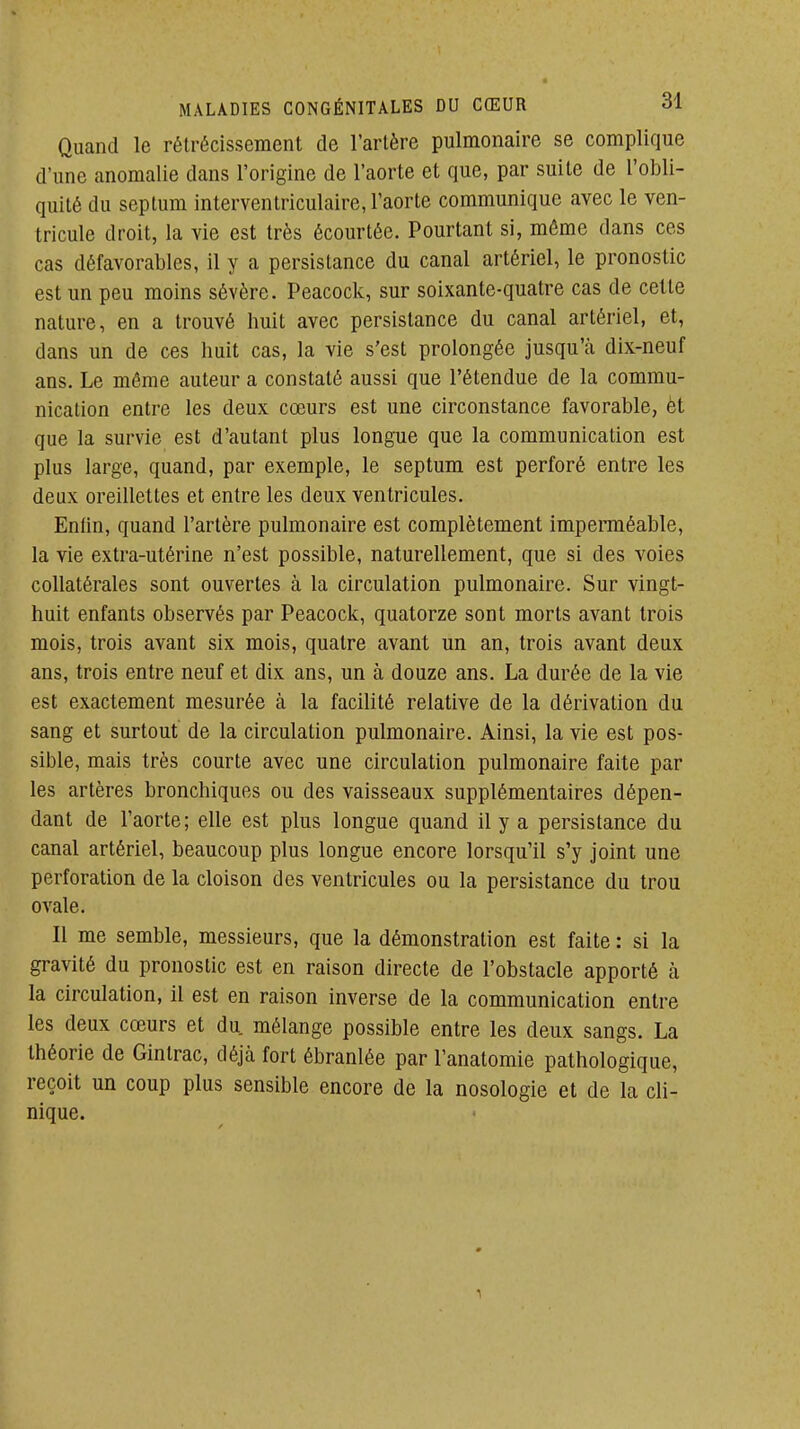 Quand le rétrécissement de l'artère pulmonaire se complique d'une anomalie dans l'origine de l'aorte et que, par suite de l'obli- quité du seplum interventriculaire, l'aorte communique avec le ven- tricule droit, la vie est très écourtée. Pourtant si, môme dans ces cas défavorables, il y a persistance du canal artériel, le pronostic est un peu moins sévère. Peacock, sur soixante-quatre cas de celte nature, en a trouvé huit avec persistance du canal artériel, et, dans un de ces huit cas, la vie s'est prolongée jusqu'à dix-neuf ans. Le même auteur a constaté aussi que l'étendue de la commu- nication entre les deux cœurs est une circonstance favorable, èt que la survie est d'autant plus longue que la communication est plus large, quand, par exemple, le septum est perforé entre les deux oreillettes et entre les deux ventricules. Eniin, quand l'artère pulmonaire est complètement impennéable, la vie extra-utérine n'est possible, naturellement, que si des voies collatérales sont ouvertes à la circulation pulmonaire. Sur vingt- huit enfants observés par Peacock, quatorze sont morts avant trois mois, trois avant six mois, quatre avant un an, trois avant deux ans, trois entre neuf et dix ans, un à douze ans. La durée de la vie est exactement mesurée à la facilité relative de la dérivation du sang et surtout de la circulation pulmonaire. Ainsi, la vie est pos- sible, mais très courte avec une circulation pulmonaire faite par les artères bronchiques ou des vaisseaux supplémentaires dépen- dant de l'aorte; elle est plus longue quand il y a persistance du canal artériel, beaucoup plus longue encore lorsqu'il s'y joint une perforation de la cloison des ventricules ou la persistance du trou ovale. Il me semble, messieurs, que la démonstration est faite : si la gravité du pronostic est en raison directe de l'obstacle apporté à la circulation, il est en raison inverse de la communication entre les deux cœurs et du mélange possible entre les deux sangs. La théorie de Ginlrac, déjà fort ébranlée par l'anatomie pathologique, reçoit un coup plus sensible encore de la nosologie et de la cli- nique.