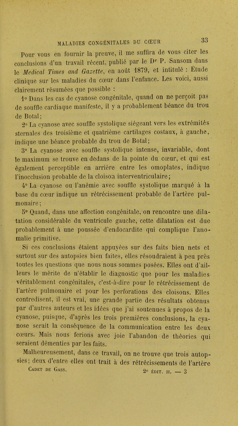 Pour VOUS en fournir la preuve, il me suffira de vous citer les conclusions d'un travail récent, publié par le D-- P. Sansom dans le Médical Times and Gazette, en août 1879, et intitulé : Élude clinique sur les maladies du cœur dans l'enfance. Les voici, aussi clairement résumées que possible : 1° Dans les cas de cyanose congénitale, quand on ne perçoit pas de souffle cardiaque manifeste, il y a probablement béance du trou de Botal; 2 La cyanose avec souffle systolique siégeant vers les extrémités sternales des troisième et quatrième cartilages costaux, à gauche, indique une béance probable du trou de Botal; 3° La cyanose avec souffle systolique intense, invariable, dont le maximum se trouve en dedans de la pointe du cœur, et qui est également perceptible en arrière entre les omoplates, indique l'inocclusion probable de la cloison interventriculaire; 4° La cyanose ou l'anémie avec souffle systolique marqué à la base du cœur indique un rétrécissement probable de l'artère pul- monaire; 5° Quand, dans une affection congénitale, on rencontre une dila- tation considérable du ventricule gauche, cette dilatation est due probablement cà une poussée d'endocardite qui compUque l'ano- malie primitive. Si ces conclusions étaient appuyées sur des faits bien nets et surtout sur des autopsies bien faites, elles résoudraient à peu près toutes les questions que nous nous sommes posées. Elles ont d'ail- leurs le mérite de n'établir le diagnostic que pour les maladies véritablement congénitales, c'est-à-dire pour le rétrécissement de l'artère pulmonaire et pour les perforations des cloisons. Elles contredisent, il est vrai, une grande partie des résultats obtenus par d'autres auteurs et les idées que j'ai soutenues à propos de la cyanose, puisque, d'après les trois premières conclusions, la cya- nose serait la conséquence de la communication entre les deux cœurs. Mais nous ferions avec joie l'abandon de théories qui seraient démenties par les faits. Malheureusement, dans ce travail, on ne trouve que trois autop- sies; deux d'entre elles ont trait à des rétrécissements de l'artère Cadet de Gass. ^p,^ o