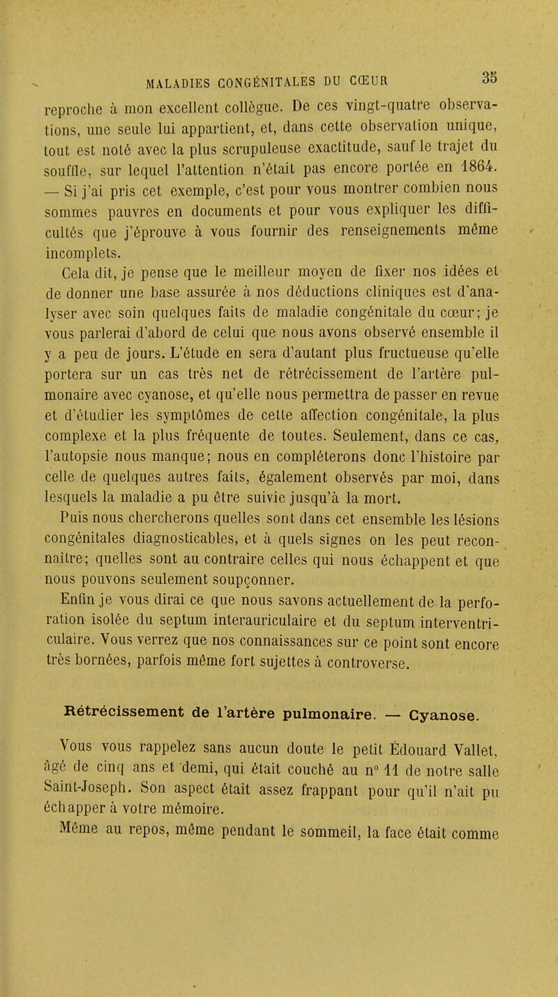 reproche à mon excellent collègue. De ces vingt-quatre observa- tions, une seule lui appartient, et, dans cette observation unique, tout est noté avec la plus scrupuleuse exactitude, sauf le trajet du souffle, sur lequel l'attention n'était pas encore portée en 1864. — Si j'ai pris cet exemple, c'est pour vous montrer combien nous sommes pauvres en documents et pour vous expliquer les diffi- cultés que j'éprouve à vous fournir des renseignements même incomplets. Cela dit, je pense que le meilleur moyen de fixer nos idées et de donner une base assurée à nos déductions cliniques est d'ana- lyser avec soin quelques faits de maladie congénitale du cœur; je vous parlerai d'abord de celui que nous avons observé ensemble il y a peu de jours. L'étude en sera d'autant plus fructueuse qu'elle portera sur un cas très net de rétrécissement de l'artère pul- monaire avec cyanose, et qu'elle nous permettra de passer en revue et d'étudier les symptômes de cette affection congénitale, la plus complexe et la plus fréquente de toutes. Seulement, dans ce cas, l'autopsie nous manque; nous en compléterons donc l'histoire par celle de quelques autres faits, également observés par moi, dans lesquels la maladie a pu être suivie jusqu'à la mort. Puis nous chercherons quelles sont dans cet ensemble les lésions congénitales diagnosticables, et à quels signes on les peut recon- naître; quelles sont au contraire celles qui nous échappent et que nous pouvons seulement soupçonner. Enfin je vous dirai ce que nous savons actuellement de la perfo- ration isolée du septum interauriculaire et du septum interventri- culaire. Vous verrez que nos connaissances sur ce point sont encore très bornées, parfois même fort sujettes à controverse. Rétrécissement de l'artère pulmonaire. — Cyanose. Vous vous rappelez sans aucun doute le petit Edouard Vallet, âgé de cinq ans et demi, qui était couché au n 11 de notre salle Saint-Joseph. Son aspect était assez frappant pour qu'il n'ait pu échapper à votre mémoire. Môme au repos, môme pendant le sommeil, la face était comme