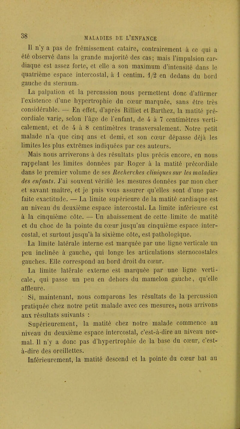 Il n'y a pas de frémissement cataire, contrairement à ce (jui a été observé dans la grande majorité des cas; mais l'impulsion car- diaque est assez forte, et elle a son maximum d'intensité dans le quatrième espace intercostal, à 1 centim. i/2 en dedans du bord gauche du sternum. La palpation et la percussion nous permettent donc d'affirmer l'existence d'une hypertrophie du cœur marquée, sans être très considérable. — En effet, d'après Rilliet et Barthez, la malité pré- cordiale varip, selon l'âge de l'enfant, de 4 à 7 centimètres verti- calement, et de 4 à 8 centimètres transversalement. Notre petit malade n'a que cinq ans et demi, et son cœur dépasse déjà les limites les plus extrêmes indiquées par ces auteurs. Mais nous arriverons à des résultats plus précis encore, en nous rappelant les limites données par Roger à la matité précordiale dans le premier volume de ses Recherches cliniques sur les maladies des enfants. J'ai souvent vérifié les mesures données par mon cher et savant maître, et je puis vous assurer qu'elles sont d'une par- faite exactitude. — La limite supérieure de la matité cardiaque est au niveau du deuxième espace intercostal. La limite inférieure est à la cinquième côte. — Un abaissement de cette limite de matité et du choc de la pointe du cœur jusqu'au cinquième espace inter- costal, et surtout jusqu'à la sixième côte, est pathologique. La limite latérale interne est marquée par une ligne verticale un peu inclinée à gauche, qui longe les articulations sternocostales gauches. Elle correspond au bord droit du cœur. La limite latérale externe est marquée par une hgne verti- cale, qui passe un peu en dehors du mamelon gaiiche, qu'elle affleure. Si, maintenant, nous comparons les résultats de la percussion pratiquée chez notre petit malade avec ces mesures, nous arrivons aux résultats suivants : Supérieurement, la matité chez notre malade commence au niveau du deuxième espace intercostal, c'est-à-dire au niveau nor- mal. 11 n'y a donc pas d'hypertrophie de la base du cœur, c'est- à-dire des oreillettes. Inférieurement, la matité descend et la pointe du cœur bat au