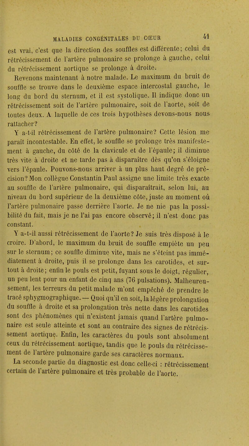 est vrai, c'est que la direction des souffles est différente; celui du rétrécissement de l'artère pulmonaire se prolonge à gauche, celui du rétrécissement aortique se prolonge à droite; Revenons maintenant à notre malade. Le maximum du bruit de souffle se trouve dans le deuxième espace intercostal gauche, le long du bord du sternum, et il est systolique. Il indique donc un rétrécissement soit de l'artère pulmonaire, soit de l'aorte, soit de toutes deux. A laquelle de ces trois hypothèses devons-nous nous rattacher? Y a-t-il rétrécissement de l'artère pulmonaire? Cette lésion me paraît incontestable. En effet, le souffle se prolonge très manifeste- ment à gauche, du côté de la clavicule et de l'épaule; il diminue très vite à droite et ne tarde pas à disparaître dès qu'on s'éloigne vers l'épaule. Pouvons-nous arriver à un plus haut degré de pré- cision? Mon collègue Constantin Paul assigne une limite très exacte au souffle de l'artère pulmonaire, qui disparaîtrait, selon lui, au niveau du bord supérieur de la deuxième côte, juste au moment où l'artère pulmonaire passe derrière l'aorte. Je ne nie pas la possi- bihté du fait, mais je ne l'ai pas encore observé; il n'est donc pas constant. Y a-t-il aussi rétrécissement de l'aorte? Je suis très disposé à le croire. D'abord, le maximum du bruit de souffle empiète un peu sur le sternum; ce souffle diminue vite, mais ne s'éteint pas immé- diatement à droite, puis il se prolonge dans les carotides, et sur- tout à droite; enfin le pouls est petit, fuyant sous le doigt, réguher, un peu lent pour un enfant de cinq ans (76 pulsations). Malheureu- sement, les terreurs du petit malade m'ont empêché de prendre le tracé sphygmographique. — Quoi qu'il en soit, la légère prolongation du souffle à droite et sa prolongation très nette dans les carotides sont des phénomènes qui n'existent jamais quand l'artère pulmo- naire est seule atteinte et sont au contraire des signes de rétrécis- sement aortique. Enfin, les caractères du pouls sont absolument ceux du rétrécissement aortique, tandis que le pouls du rétrécisse- ment de l'artère pulmonaire garde ses caractères normaux. La seconde partie du diagnostic est donc celle-ci : rétrécissement certain de l'artère pulmonaire et très probable de l'aorte.