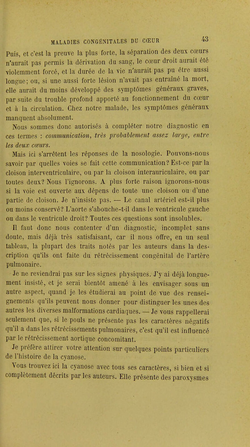 Puis, et c'est la preuve la plus forte, la séparation des deux cœurs n'aurait pas permis la dérivation du sang, le cœur droit aurait été violemment forcé, et la durée de la vie n'aurait pas pu être aussi longue; ou, si une aussi forte lésion n'avait pas entraîné la mort, elle aurait du moins développé des symptômes généraux graves, par suite du trouble profond apporté au fonctionnement du cœur et à la circulation. Chez notre malade, les symptômes généraux manquent absolument. Nous sommes donc autorisés à compléter notre diagnostic en ces termes : communication, très probablement assez large, entre les deux cœurs. Mais ici s'arrêtent les réponses de la nosologie. Pouvons-nous savoir par quelles voies se fait cette communication?Est-ce parla cloison interventriculaire, ou par la cloison interauriculaire, ou par toutes deux? Nous l'ignorons. A plus forte raison ignorons-nous si la voie est ouverte aux dépens de toute une cloison ou d'une partie de cloison. Je n'insiste pas. — Le canal artériel est-il plus ou moins conservé? L'aorte s'abouche-t-il dans le ventricule gauche ou dans le ventricule droit? Toutes ces questions sont insolubles. Il faut donc nous contenter d'un diagnostic, incomplet , sans doute, mais déjà très satisfaisant, car il nous offre, en un seul tableau, la plupart des traits notés par les auteurs dans la des- cription qu'ils ont faite du rétrécissement congénital de l'artère pulmonaire. Je ne reviendrai pas sur les signes physiques. J'y ai déjà longue- ment insisté, et je serai bientôt amené à les envisager sous un autre aspect, quand je les étudierai au point de vue des rensei- gnements qu'ils peuvent nous donner pour distinguer les unes des autres les diverses malformations cardiaques. — Je vous rappellerai seulement que, si le pouls ne présente pas les caractères négatifs qu'il a dans les rétrécissements pulmonaires, c'est qu'il est influencé par le rétrécissement aorlique concomitant. Je préfère attirer votre attention sur quelques points particuliers de l'histoire de la cyanose. Vous trouvez ici la cyanose avec tous ses caractères, si bien et si complètement décrits par les auteurs. Elle présente des paroxysmes