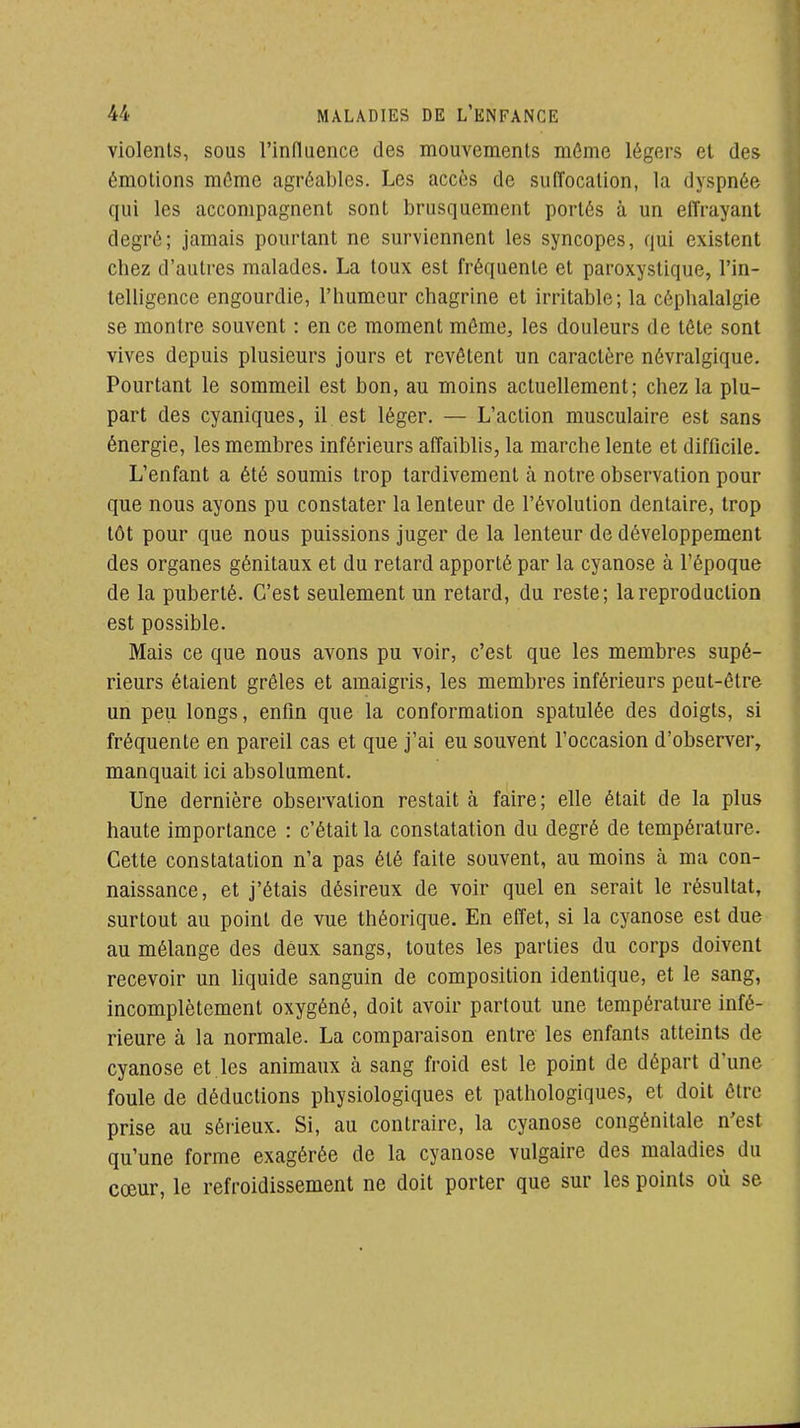 violents, sous l'influence des mouvements môme légers et des émotions môme agréables. Les accès de suffocation, la dyspnée qui les accompagnent sont brusquement portés à un effrayant degré; jamais pourtant ne surviennent les syncopes, qui existent chez d'autres malades. La toux est fréquente et paroxystique, l'in- telligence engourdie, l'humeur chagrine et irritable; la céphalalgie se montre souvent : en ce moment môme, les douleurs de tôte sont vives depuis plusieurs jours et revêtent un caractère névralgique. Pourtant le sommeil est bon, au moins actuellement; chez la plu- part des cyaniques, il est léger. — L'action musculaire est sans énergie, les membres inférieurs affaiblis, la marche lente et difficile. L'enfant a été soumis trop tardivement à notre observation pour que nous ayons pu constater la lenteur de l'évolution dentaire, trop tôt pour que nous puissions juger de la lenteur de développement des organes génitaux et du retard apporté par la cyanose à l'époque de la puberté. C'est seulement un retard, du reste; la reproduction est possible. Mais ce que nous avons pu voir, c'est que les membres supé- rieurs étaient grêles et amaigris, les membres inférieurs peut-être un peu longs, enfin que la conformation spatulée des doigts, si fréquente en pareil cas et que j'ai eu souvent l'occasion d'observer, manquait ici absolument. Une dernière observation restait à faire; elle était de la plus haute importance : c'était la constatation du degré de température. Cette constatation n'a pas été faite souvent, au moins à ma con- naissance, et j'étais désireux de voir quel en serait le résultat, surtout au point de vue théorique. En effet, si la cyanose est due au mélange des deux sangs, toutes les parties du corps doivent recevoir un liquide sanguin de composition identique, et le sang, incomplètement oxygéné, doit avoir partout une température infé- rieure à la normale. La comparaison entre les enfants atteints de cyanose et les animaux à sang froid est le point de départ d'une foule de déductions physiologiques et pathologiques, et doit ôlrc prise au sérieux. Si, au contraire, la cyanose congénitale n'est qu'une forme exagérée de la cyanose vulgaire des maladies du cœur, le refroidissement ne doit porter que sur les points où se