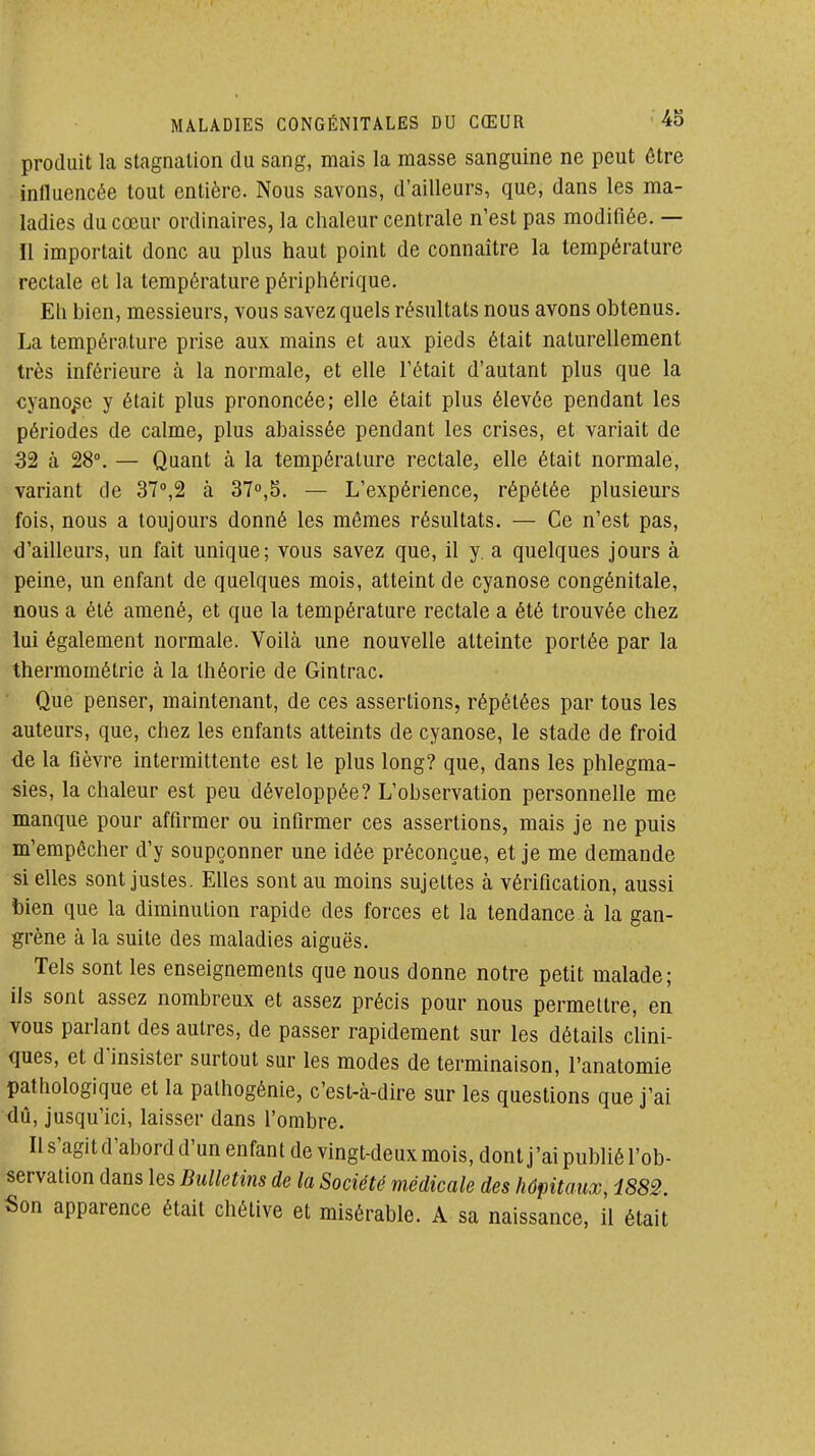 produit la stagnation du sang, mais la masse sanguine ne peut être influencée tout entière. Nous savons, d'ailleurs, que, dans les ma- ladies du cœur ordinaires, la chaleur centrale n'est pas modifiée. — Il importait donc au plus haut point de connaître la température rectale et la température périphérique. Eii bien, messieurs, vous savez quels résultats nous avons obtenus. La température prise aux mains et aux pieds était naturellement très inférieure à la normale, et elle l'était d'autant plus que la cyanose y était plus prononcée; elle était plus élevée pendant les périodes de calme, plus abaissée pendant les crises, et variait de 32 à 28°. — Quant à la température rectale, elle était normale, variant de 37',2 à 31°,^. — L'expérience, répétée plusieurs fois, nous a toujours donné les mômes résultats. — Ce n'est pas, d'ailleurs, un fait unique; vous savez que, il y. a quelques jours à peine, un enfant de quelques mois, atteint de cyanose congénitale, nous a été amené, et que la température rectale a été trouvée chez lui également normale. Voilà une nouvelle atteinte portée par la thermométrie à la théorie de Gintrac. Que penser, maintenant, de ces assertions, répétées par tous les auteurs, que, chez les enfants atteints de cyanose, le stade de froid de la fièvre intermittente est le plus long? que, dans les phlegma- sies, la chaleur est peu développée? L'observation personnelle me manque pour affirmer ou infirmer ces assertions, mais je ne puis m'empêcher d'y soupçonner une idée préconçue, et je me demande si elles sont justes. Elles sont au moins sujettes à vérification, aussi bien que la diminution rapide des forces et la tendance à la gan- grène à la suite des maladies aiguës. Tels sont les enseignements que nous donne notre petit malade; ils sont assez nombreux et assez précis pour nous permettre, en vous parlant des autres, de passer rapidement sur les détails clini- ques, et d'insister surtout sur les modes de terminaison, l'anatomie pathologique et la palhogénie, c'est-à-dire sur les questions que j'ai dû, jusqu'ici, laisser dans l'ombre. Il s'agit d'abord d'un enfant de vingt-deux mois, dont j'ai publié l'ob- servation dans les Bulletins de la Société médicale des hôpitaux, 4882. Son apparence était chétive et misérable. A sa naissance, il était