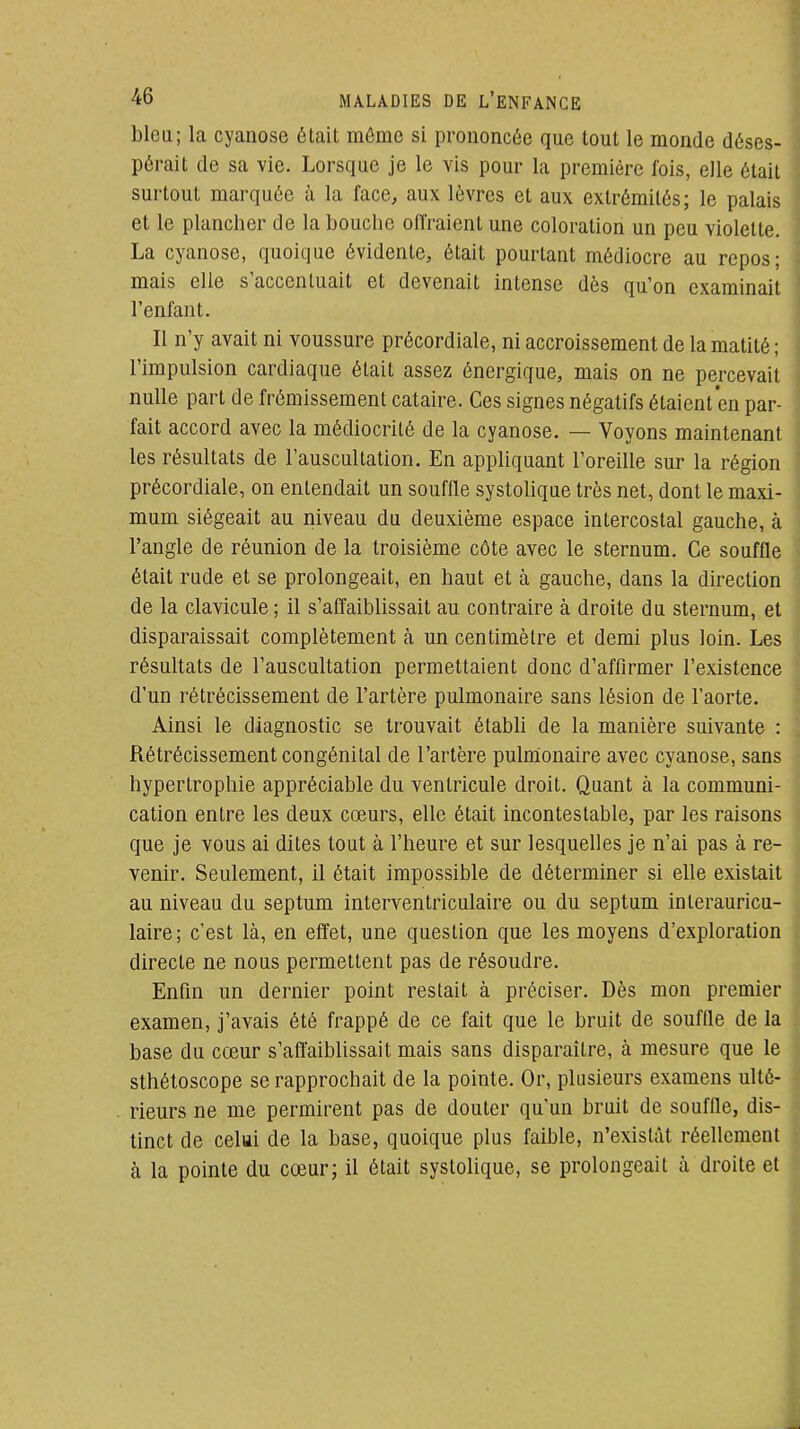 bleu; la cyanose était même si prononcée que tout le monde déses- pérait de sa vie. Lorsque je le vis pour la première fois, elle était surtout marquée à la face, aux lèvres et aux extrémités; le palais et le plancher de la bouche offraient une coloration un peu violette. La cyanose, quoique évidente, était pourtant médiocre au repos; mais elle s'accentuait et devenait intense dès qu'on examinait l'enfant. Il n'y avait ni voussure précordiale, ni accroissement de la matité ; l'impulsion cardiaque était assez énergique, mais on ne percevait nulle part de frémissement cataire. Ces signes négatifs étaient en par- fait accord avec la médiocrité de la cyanose. — Voyons maintenant les résultats de l'auscultation. En appliquant l'oreille sur la région précordiale, on entendait un souffle systolique très net, dont le maxi- mum siégeait au niveau du deuxième espace intercostal gauche, à l'angle de réunion de la troisième côte avec le sternum. Ce souffle était rude et se prolongeait, en haut et à gauche, dans la direction de la clavicule ; il s'affaiblissait au contraire à droite du sternum, et disparaissait complètement à un centimètre et demi plus loin. Les résultats de l'auscultation permettaient donc d'affirmer l'existence d'un rétrécissement de l'artère pulmonaire sans lésion de l'aorte. Ainsi le diagnostic se trouvait établi de la manière suivante : Rétrécissement congénital de l'artère pulmonaire avec cyanose, sans hypertrophie appréciable du ventricule droit. Quant à la communi- cation entre les deux cœurs, elle était incontestable, par les raisons que je vous ai dites tout à l'heure et sur lesquelles je n'ai pas à re- venir. Seulement, il était impossible de déterminer si elle existait au niveau du septum interventriculaire ou du septum interauricu- laire; c'est là, en effet, une question que les moyens d'exploration directe ne nous permettent pas de résoudre. Enfin un dernier point restait à préciser. Dès mon premier examen, j'avais été frappé de ce fait que le bruit de souffle de la base du cœur s'aftaiblissait mais sans disparaître, à mesure que le sthétoscope se rapprochait de la pointe. Or, plusieurs examens ulté- rieurs ne me permirent pas de douter qu'un bruit de souffle, dis- tinct de celui de la base, quoique plus faible, n'existât réellement à la pointe du cœur; il était systolique, se prolongeait à droite et