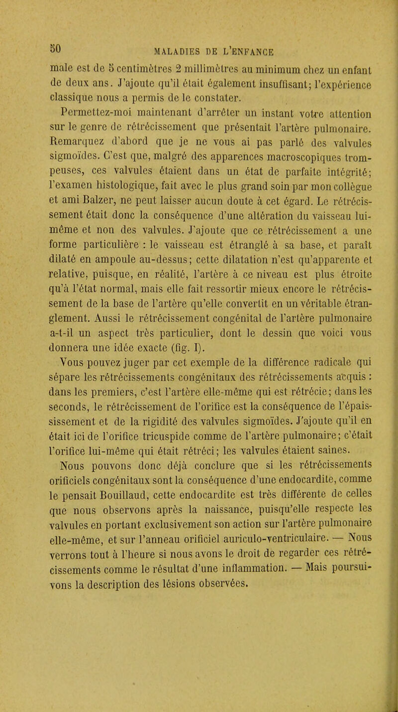 maie est de 5 centimètres 2 millimètres au minimum chez un enfant de deux ans. J'ajoute qu'il était également insuffisant; l'expérience classique nous a permis de le constater. Permettez-moi maintenant d'arrêter un instant votre attention sur le genre de rétrécissement que présentait l'artère pulmonaire. Remarquez d'abord que je ne vous ai pas parlé des valvules sigmoïdes. C'est que, malgré des apparences macroscopiques trom- peuses, ces valvules étaient dans un état de parfaite intégrité; l'examen histologique, fait avec le plus grand soin par mon collègue et ami Balzer, ne peut laisser aucun doute à cet égard. Le rétrécis- sement était donc la conséquence d'une altération du vaisseau lui- même et non des valvules. J'ajoute que ce rétrécissement a une forme particulière : le vaisseau est étranglé à sa base, et paraît dilaté en ampoule au-dessus ; cette dilatation n'est qu'apparente et relative, puisque, en réalité, l'artère à ce niveau est plus étroite qu'à l'état normal, mais elle fait ressortir mieux encore le rétrécis- sement de la base de l'artère qu'elle convertit en un véritable étran- glement. Aussi le rétrécissement congénital de l'artère pulmonaire a-t-il un aspect très particulier, dont le dessin que voici vous donnera une idée exacte (fig. I). Vous pouvez juger par cet exemple de la différence radicale qui sépare les rétrécissements congénitaux des rétrécissements acquis : dans les premiers, c'est l'artère elle-même qui est rétrécie; dans les seconds, le rétrécissement de l'orifice est la conséquence de l'épais- sissement et de la rigidité des valvules sigmoïdes. J'ajoute qu'il en était ici de l'oriflce tricuspide comme de l'artère pulmonaire; c'était l'orifice lui-même qui était rétréci ; les valvules étaient saines. Nous pouvons donc déjà conclure que si les rétrécissements orificiels congénitaux sont la conséquence d'une endocardite, comme le pensait Bouillaud, cette endocardite est très différente de celles que nous observons après la naissance, puisqu'elle respecte les valvules en portant exclusivement son action sur l'artère pulmonaire elle-même, et sur l'anneau orificiel auriculo-ventriculaire. — Nous verrons tout à l'heure si nous avons le droit de regarder ces rétré- cissements comme le résultat d'une inflammation. — Mais poursui- vons la description des lésions observées.