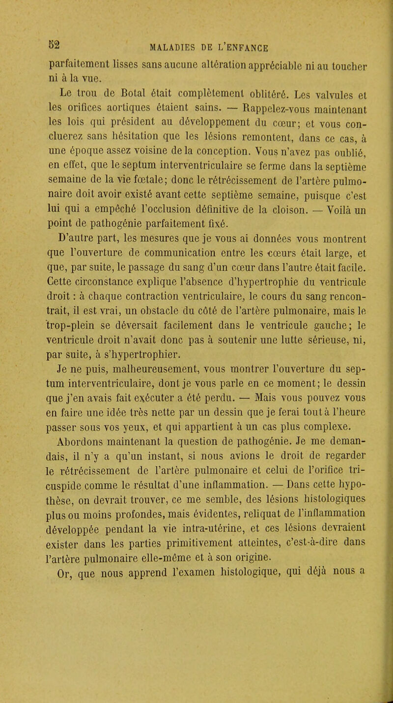 parfaitement lisses sans aucune altération appréciable ni au toucher ni à la vue. Le trou de Botal était complètement oblitéré. Les valvules et les orifices aortiqucs étaient sains. — Rappelez-vous maintenant les lois qui président au développement du cœur; et vous con- cluerez sans hésitation que les lésions remontent, dans ce cas, à une époque assez voisine delà conception. Vous n'avez pas oublié, en effet, que le septum interventriculaire se ferme dans la septième semaine de la vie fœtale; donc le rétrécissement de l'artère pulmo- naire doit avoir existé avant cette septième semaine, puisque c'est lui qui a empêché l'occlusion défmitive de la cloison. — Voilà un point de palhogénie parfaitement fixé. D'autre part, les mesures que je vous ai données vous montrent que l'ouverture de communication entre les cœurs était large, et que, par suite, le passage du sang d'un cœur dans l'autre était facile. Cette circonstance explique l'absence d'hypertrophie du ventricule droit : à chaque contraction ventriculaire^ le cours du sang rencon- trait, il est vrai, un obstacle du côté de l'artère pulmonaire, mais le trop-plein se déversait facilement dans le ventricule gauche; le ventricule droit n'avait donc pas à soutenir une lutte sérieuse, ni, par suite, à s'hypertrophier. Je ne puis, malheureusement, vous montrer l'ouverture du sep- tum interventriculaire, dont je vous parle en ce moment; le dessin que j'en avais fait exécuter a été perdu. — Mais vous pouvez vous en faire une idée très nette par un dessin que je ferai tout à l'heure passer sous vos yeux, et qui appartient à un cas plus complexe. Abordons maintenant la question de pathogénie. Je me deman- dais, il n'y a qu'un instant, si nous avions le droit de regarder le rétrécissement de l'artère pulmonaire et celui de l'orifice tri- cuspide comme le résultat d'une inflammation. — Dans cette hypo- thèse, on devrait trouver, ce me semble, des lésions histologiques plus ou moins profondes, mais évidentes, reUquat de l'inflammation développée pendant la vie intra-utérine, et ces lésions devraient exister dans les parties primitivement atteintes, c'est-à-dire dans l'artère pulmonaire elle-même et à son origine. Or, que nous apprend l'examen histologique, qui déjà nous a
