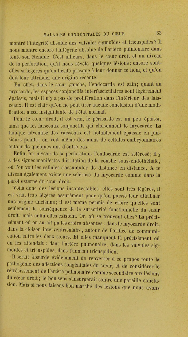 montré l'intégrité absolue des valvules sigmoïdes et tricuspides ? Il nous montre encore l'intégrité absolue de l'artère pulmonaire dans toute son étendue. C'est ailleurs, dans le cœur droit et au niveau de la perforation, qu'il nous révèle quelques lésions; encore sont- elles si légères qu'on hésite presque à leur donner ce nom, et qu'on doit leur attribuer une origine récente. En effet, dans le cœur gauche, l'endocarde est sain; quant au myocarde, les espaces conjonctifs interfasciculaires sont légèrement épaissis, mais il n'y a pas de prolifération dans l'intérieur des fais- ceaux. Il est clair qu'on ne peut tirer aucune conclusion d'une modi- fication aussi insignifiante de l'état normal. Pour le cœur droit, il est vrai, le péricarde est un peu épaissi, ainsi que les faisceaux conjonctifs qui cloisonnent le myocarde. La tunique adventice des vaisseaux est notablement épaissie en plu- sieurs points; on voit même des amas de cellules embryonnaires autour de quelques-uns d'entre eux. Enfin, au niveau de la perforation, l'endocarde est sclérosé ; il y a des signes manifestes d'irritation de la couche sous-endothéliale, où l'on voit les cellules s'accumuler de distance en distance. A ce niveau également existe une sclérose du myocarde comme dans la paroi externe du cœur droit. Voilà donc des lésions incontestables; elles sont très légères, il est vrai, trop légères assurément pour qu'on puisse leur attribuer une origine ancienne ; il est même permis de croire qu'elles sont seulement la conséquence de la suractivité fonctionnelle du cœur droit; mais enfin elles existent. Or, où se trouvent-elles ? Là préci- sément où on aurait pu les croire absentes : dans le myocarde droit, dans la cloison inlerventriculaire, autour de l'orifice de communi- cation entre les deux cœurs. Et elles manquent là précisément où on les attendait : dans l'artère pulmonaire, dans les valvules sig- moïdes et tricuspides, dans l'anneau tricuspidien. Il serait absurde évidemment de renverser à ce propos toute la pathogénie des affections congénitales du cœur, et de considérer le rétrécissement de l'artère pulmonaire comme secondaire aux lésions du cœur droit ; le bon sens s'insurgerait contre une pareille conclu- sion. Mais si nous faisons bon marché des lésions que nous avons