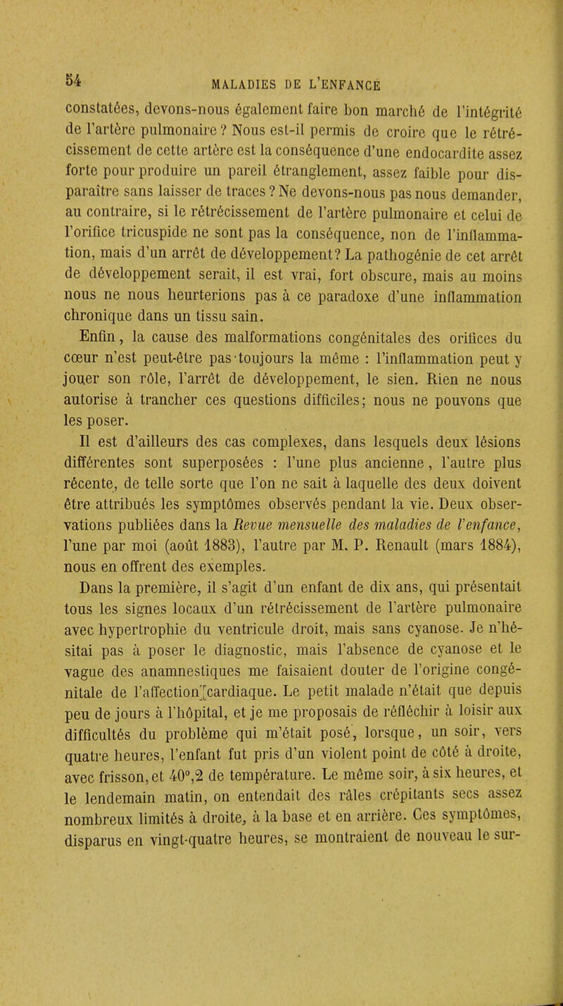 constatées, devons-nous également faire bon marché de l'intégrité de l'artère pulmonaire ? Nous est-il permis de croire que le rétré- cissement de cette artère est la conséquence d'une endocardite assez forte pour produire un pareil étranglement, assez faible pour dis- paraître sans laisser de traces ? Ne devons-nous pas nous demander, au contraire, si le rétrécissement de l'artère pulmonaire et celui de l'orifice tricuspide ne sont pas la conséquence, non de l'inflamma- tion, mais d'un arrêt de développement? La pathogénie de cet arrêt de développement serait, il est vrai, fort obscure, mais au moins nous ne nous heurterions pas à ce paradoxe d'une inflammation chronique dans un tissu sain. Enfin, la cause des malformations congénitales des orifices du cœur n'est peut-être pas-toujours la môme : l'inflammation peut y jouer son rôle, l'arrêt de développement, le sien. Rien ne nous autorise à trancher ces questions difficiles; nous ne pouvons que les poser. II est d'ailleurs des cas complexes, dans lesquels deux lésions différentes sont superposées : l'une plus ancienne, l'autre plus récente, de telle sorte que l'on ne sait à laquelle des deux doivent être attribués les symptômes observés pendant la vie. Deux obser- vations publiées dans la Revue mensuelle des maladies de l'enfance, l'une par moi (août 1883), l'autre par M. P. Renault (mars 1884), nous en offrent des exemples. Dans la première, il s'agit d'un enfant de dix ans, qui présentait tous les signes locaux d'un rétrécissement de l'artère pulmonaire avec hypertrophie du ventricule droit, mais sans cyanose. Je n'hé- sitai pas à poser le diagnostic, mais l'absence de cyanose et le vague des anamnesliques me faisaient douter de l'origine congé- nitale de l'affection;[cardiaque. Le petit malade n'était que depuis peu de jours à l'hôpital, et je me proposais de réfléchir à loisir aux difficultés du problème qui m'était posé, lorsque, un soir, vers quatre heures, l'enfant fut pris d'un violent point de côté à droite, avec frisson, et 40°,2 de température. Le même soir, à six heures, et le lendemain matin, on entendait des râles crépitants secs assez nombreux limités à droite, à la base et en arrière. Ces symptômes, disparus en vingt-quatre heures, se montraient de nouveau le sur-